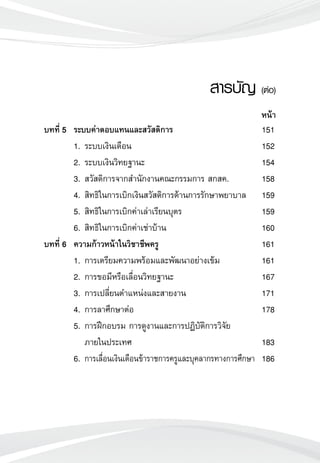 สารบัญ (ต่อ)

บทที่ 5	 ระบบค่าตอบแทนและสวัสดิการ 	 151
	 1.	ระบบเงินเดือน	 152
	 2.	ระบบเงินวิทยฐานะ	 154	
	 3.	สวัสดิการจากสำนักงานคณะกรรมการ สกสค.	 158
	 4. 	สิทธิในการเบิกเงินสวัสดิการด้านการรักษาพยาบาล	 159
	 5. 	สิทธิในการเบิกค่าเล่าเรียนบุตร	 159
	 6. 	สิทธิในการเบิกค่าเช่าบ้าน	 160
บทที่ 6	 ความก้าวหน้าในวิชาชีพครู	 161
	 1.	การเตรียมความพร้อมและพัฒนาอย่างเข้ม	 161
	 2.	การขอมีหรือเลื่อนวิทยฐานะ	 167
	 3.	การเปลี่ยนตำแหน่งและสายงาน	 171
	 4.	การลาศึกษาต่อ	 178
	 5.	การฝึกอบรม การดูงานและการปฏิบัติการวิจัย
		 ภายในประเทศ	 183
	 6.	การเลื่อนเงินเดือนข้าราชการครูและบุคลากรทางการศึกษา	 186
หน้า
 