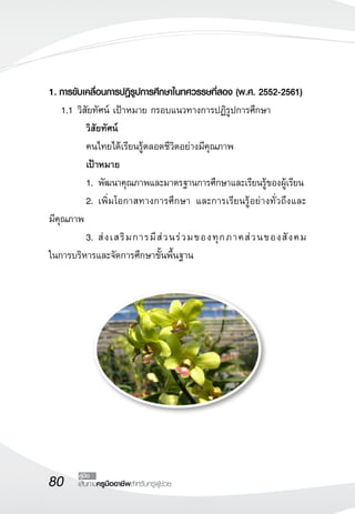 80 เส้นทางครูมืออาชีพสำหรับครูผู้ช่วย
คู่มือ
1.	การขับเคลื่อนการปฏิรูปการศึกษาในทศวรรษที่สอง (พ.ศ. 2552-2561)
	 1.1	วิสัยทัศน์ เป้าหมาย กรอบแนวทางการปฏิรูปการศึกษา
	 	 วิสัยทัศน์
	 คนไทยได้เรียนรู้ตลอดชีวิตอย่างมีคุณภาพ
	 เป้าหมาย
	 1.	พัฒนาคุณภาพและมาตรฐานการศึกษาและเรียนรู้ของผู้เรียน
	 2.	เพิ่มโอกาสทางการศึกษา และการเรียนรู้อย่างทั่วถึงและ

มีคุณภาพ
	 3.	ส่งเสริมการมีส่วนร่วมของทุกภาคส่วนของสังคม

ในการบริหารและจัดการศึกษาขั้นพื้นฐาน
 