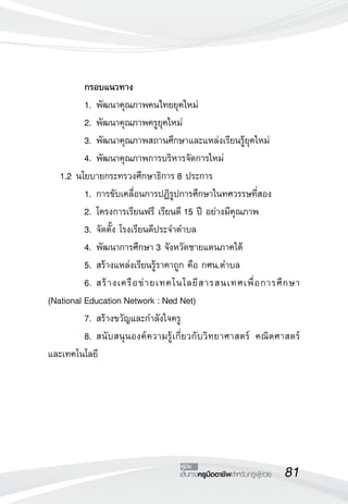 81เส้นทางครูมืออาชีพสำหรับครูผู้ช่วย
คู่มือ
	 กรอบแนวทาง
	 1.	พัฒนาคุณภาพคนไทยยุคใหม่
	 2.	พัฒนาคุณภาพครูยุคใหม่
	 3.	พัฒนาคุณภาพสถานศึกษาและแหล่งเรียนรู้ยุคใหม่
	 4.	พัฒนาคุณภาพการบริหารจัดการใหม่
	 1.2	นโยบายกระทรวงศึกษาธิการ 8 ประการ
	 1.	การขับเคลื่อนการปฏิรูปการศึกษาในทศวรรษที่สอง
	 2.	โครงการเรียนฟรี เรียนดี 15 ปี อย่างมีคุณภาพ
	 3.	จัดตั้ง โรงเรียนดีประจำตำบล
	 4.	พัฒนาการศึกษา 3 จังหวัดชายแดนภาคใต้
	 5.	สร้างแหล่งเรียนรู้ราคาถูก คือ กศน.ตำบล
	 6.	สร้างเครือข่ายเทคโนโลยีสารสนเทศเพื่อการศึกษา
(National Education Network : Ned Net)
	 7.	สร้างขวัญและกำลังใจครู
	 8.	สนับสนุนองค์ความรู้เกี่ยวกับวิทยาศาสตร์ คณิตศาสตร์
และเทคโนโลยี



 