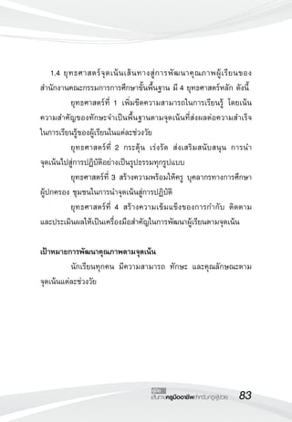 83เส้นทางครูมืออาชีพสำหรับครูผู้ช่วย
คู่มือ
	 1.4	ยุทธศาสตร์จุดเน้นเส้นทางสู่การพัฒนาคุณภาพผู้เรียนของ
สำนักงานคณะกรรมการการศึกษาขั้นพื้นฐาน มี 4 ยุทธศาสตร์หลัก ดังนี้
	 ยุทธศาสตร์ที่ 1 เพิ่มขีดความสามารถในการเรียนรู้ โดยเน้น
ความสำคัญของทักษะจำเป็นพื้นฐานตามจุดเน้นที่ส่งผลต่อความสำเร็จ

ในการเรียนรู้ของผู้เรียนในแต่ละช่วงวัย
	 ยุทธศาสตร์ที่ 2 กระตุ้น เร่งรัด ส่งเสริมสนับสนุน การนำ

จุดเน้นไปสู่การปฏิบัติอย่างเป็นรูปธรรมทุกรูปแบบ
	 ยุทธศาสตร์ที่ 3 สร้างความพร้อมให้ครู บุคลากรทางการศึกษา
ผู้ปกครอง ชุมชนในการนำจุดเน้นสู่การปฏิบัติ
	 ยุทธศาสตร์ที่ 4 สร้างความเข้มแข็งของการกำกับ ติดตาม
และประเมินผลให้เป็นเครื่องมือสำคัญในการพัฒนาผู้เรียนตามจุดเน้น

เป้าหมายการพัฒนาคุณภาพตามจุดเน้น
	 นักเรียนทุกคน มีความสามารถ ทักษะ และคุณลักษณะตาม

จุดเน้นแต่ละช่วงวัย

 