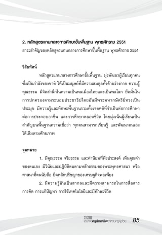 85เส้นทางครูมืออาชีพสำหรับครูผู้ช่วย
คู่มือ
2. หลักสูตรแกนกลางการศึกษาขั้นพื้นฐาน พุทธศักราช 2551
สาระสำคัญของหลักสูตรแกนกลางการศึกษาขั้นพื้นฐาน พุทธศักราช 2551

วิสัยทัศน์
	 หลักสูตรแกนกลางการศึกษาขั้นพื้นฐาน มุ่งพัฒนาผู้เรียนทุกคน
ซึ่งเป็นกำลังของชาติ ให้เป็นมนุษย์ที่มีความสมดุลทั้งด้านร่างกาย ความรู้
คุณธรรม มีจิตสำนึกในความเป็นพลเมืองไทยและเป็นพลโลก ยึดมั่นใน
การปกครองตามระบอบประชาธิปไตยอันมีพระมหากษัตริย์ทรงเป็น
ประมุข มีความรู้และทักษะพื้นฐานรวมทั้งเจตคติที่จำเป็นต่อการศึกษา

ต่อการประกอบอาชีพ และการศึกษาตลอดชีวิต โดยมุ่งเน้นผู้เรียนเป็น
สำคัญบนพื้นฐานความเชื่อว่า ทุกคนสามารถเรียนรู้ และพัฒนาตนเอง

ได้เต็มตามศักยภาพ

จุดหมาย
	 1.	มีคุณธรรม จริยธรรม และค่านิยมที่พึงประสงค์ เห็นคุณค่า
ของตนเอง มีวินัยและปฏิบัติตนตามหลักธรรมของพระพุทธศาสนา หรือ
ศาสนาที่ตนนับถือ ยึดหลักปรัชญาของเศรษฐกิจพอเพียง
	 2.	มีความรู้อันเป็นสากลและมีความสามารถในการสื่อสาร
การคิด การแก้ปัญหา การใช้เทคโนโลยีและมีทักษะชีวิต
 