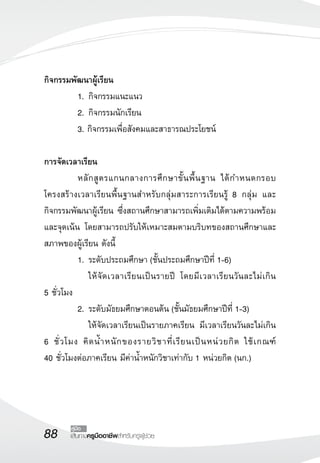 88 เส้นทางครูมืออาชีพสำหรับครูผู้ช่วย
คู่มือ
กิจกรรมพัฒนาผู้เรียน	
	 1.	กิจกรรมแนะแนว
	 2.	กิจกรรมนักเรียน
	 3. กิจกรรมเพื่อสังคมและสาธารณประโยชน์

การจัดเวลาเรียน
	 หลักสูตรแกนกลางการศึกษาขั้นพื้นฐาน ได้กำหนดกรอบ
โครงสร้างเวลาเรียนพื้นฐานสำหรับกลุ่มสาระการเรียนรู้ 8 กลุ่ม และ
กิจกรรมพัฒนาผู้เรียน ซึ่งสถานศึกษาสามารถเพิ่มเติมได้ตามความพร้อม
และจุดเน้น โดยสามารถปรับให้เหมาะสมตามบริบทของสถานศึกษาและ
สภาพของผู้เรียน ดังนี้
	 1.	ระดับประถมศึกษา (ชั้นประถมศึกษาปีที่ 1-6) 
	 	 ให้จัดเวลาเรียนเป็นรายปี โดยมีเวลาเรียนวันละไม่เกิน 

5 ชั่วโมง
	 2.	ระดับมัธยมศึกษาตอนต้น (ชั้นมัธยมศึกษาปีที่ 1-3)
	 	 ให้จัดเวลาเรียนเป็นรายภาคเรียน มีเวลาเรียนวันละไม่เกิน
6 ชั่วโมง คิดน้ำหนักของรายวิชาที่เรียนเป็นหน่วยกิต ใช้เกณฑ์ 

40 ชั่วโมงต่อภาคเรียน มีค่าน้ำหนักวิชาเท่ากับ 1 หน่วยกิต (นก.)
 
