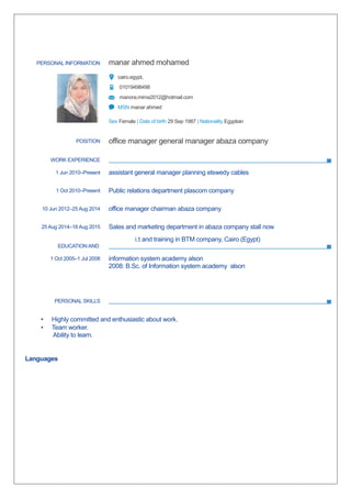 PERSONAL INFORMATION manar ahmed mohamed
cairo.egypt,
01019498498
manora.mima2012@hotmail.com
MSN manar ahmed
Sex Female | Date of birth 29 Sep 1987 | Nationality Egyptian
WORK EXPERIENCE
i.t and training in BTM company, Cairo (Egypt)
EDUCATION AND
PERSONAL SKILLS
• Highly committed and enthusiastic about work.
• Team worker.
Ability to learn.
Languages
POSITION office manager general manager abaza company
1 Jun 2010–Present assistant general manager planning elswedy cables
1 Oct 2010–Present Public relations department plascom company
10 Jun 2012–25 Aug 2014 office manager chairman abaza company
25 Aug 2014–18 Aug 2015 Sales and marketing department in abaza company stall now
1 Oct 2005–1 Jul 2008 information system academy alson
2008: B.Sc. of Information system academy alson
 