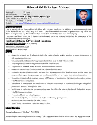 Mahmoud Abd Elalim Agour Mahmoud
{Personal Statement
I am a committed and hardworking individual who enjoys a challenge. In addition to strong communication
skills, I am able to work effectively in a team. I can also demonstrate advanced problem solving skills and
thrive under pressure. My drive and ambition ensure I am a valuable addition to any company.
I have the confidence that I can fit in various engineering positions, learning and getting the knowledge of the
new industries and technologies.
Employment Record & Professional Experience
Metallurgical Engineer: (2006-Present)
Aluminum Company of Egypt,
Nag-hammadi, Qena. Egypt,
Duties:
o Conducting research and development studies for trouble shooting seeking solutions to reduce voltagedrop in
stub anode connection area.
o Conducting analytical studies for recycling cast iron which used in anode fixation collar.
o Evaluating various varieties and geometries of anode carbon blocks
o Responsible for R&D for anode problems in aluminium reduction cells
o Conducting metallurgical evaluation studies on various aluminum alloys.
o Conducting energy utilization studies and analyzing energy consumptions data (electricity, cooling water, and
compressed air, argon, nitrogen, oxygen and petroleum materials) of every sector in our aluminium smelter.
o Conducting research and development studies in DC casting of aluminium at Egyptalum casthouse joint venture
with Alu Services Norway team.
o Participation in improvement the conductance of cathodic collector bars in aluminiurn electrolytic cells project
joint venture with R&D management team.
o Participation in production the magnesium clamp used for tighten the anode rod and anode busbar joint venture
with R&D management team.
o Occupational health and safety inspector.
o ISO Standards (Quality, and Environment) Auditors and writing Quality reports.
o Occupational Health and Safety (OHSAS) auditor.
o Joint (Quality, Environment, Health and Safety) Audits.
Mining Engineer (2
Australian Company (Gibsland) 2004-2006
Prospecting for rare strategic minerals, namely Gold, copper and tantalum in mines across the Egyptian desert.
Nationality: Egyptian
Marital Status: Married
Address: Aluminium City, Nag-hammadi, Qena, Egypt
Home Phone: 002- 010111 247 14
Work Phone: 002-096 656 6754
E-Mail: m_agour75@yahoo.com,, agour.mahmoud@gmail.com
 