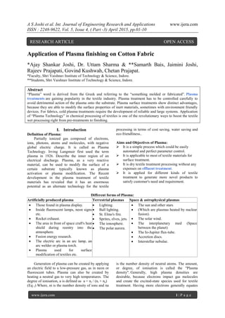 A S Joshi et al. Int. Journal of Engineering Research and Applications www.ijera.com
ISSN : 2248-9622, Vol. 5, Issue 4, ( Part -3) April 2015, pp.01-10
www.ijera.com 1 | P a g e
Application of Plasma finishing on Cotton Fabric
*Ajay Shankar Joshi, Dr. Uttam Sharma & **Samarth Bais, Jaimini Joshi,
Rajeev Prajapati, Govind Kushwah, Chetan Prajapat.
*Faculty, Shri Vaishnav Institute of Technology & Science, Indore.
**Students, Shri Vaishnav Institute of Technology & Science, Indore.
Abstract
“Plasma” word is derived from the Greek and referring to the “something molded or fabricated”. Plasma
treatments are gaining popularity in the textile industry. Plasma treatment has to be controlled carefully to
avoid detrimental action of the plasma onto the substrate. Plasma surface treatments show distinct advantages,
because they are able to modify the surface properties of inert materials, sometimes with environment friendly
devices. For fabrics, cold plasma treatments require the development of reliable and large systems. Application
of “Plasma Technology” in chemical processing of textiles is one of the revolutionary ways to boost the textile
wet processing right from pre-treatments to finishing.
I. Introduction
Definition of Plasma:
Partially ionized gas composed of electrons,
ions, photons, atoms and molecules, with negative
global electric charge. It is called as Plasma
Technology. Irving Langmuir first used the term
plasma in 1926. Describe the inner region of an
electrical discharge. Plasma, as a very reactive
material, can be used to modify the surface of a
certain substrate typically known as plasma
activation or plasma modification. The Recent
development in the plasma treatment of textile
materials has revealed that it has an enormous
potential as an alternate technology for the textile
processing in terms of cost saving, water saving and
eco friendliness..
Aims and Objectives of Plasma:
 It is a simple process which could be easily
automated and perfect parameter control.
 It is applicable to most of textile materials for
surface treatment.
 It is dry textile treatment processing without any
expenses on effluent treatment.
 It is applied for different kinds of textile
treatment to generate more novel products to
satisfy customer's need and requirement.
Different forms of Plasma:
Artificially produced plasma Terrestrial plasmas Space & astrophysical plasmas
 Those found in plasma display.
 Inside fluorescent lamps, neon signs
etc.
 Rocket exhaust.
 The area in front of space craft's heat
shield during reentry into the
atmosphere.
 Fusion energy research.
 The electric arc in an arc lamp, an
arc welder or plasma torch.
 Plasma used for surface
modification of textiles etc.
 Lighting.
 Ball lighting.
 St. Elmo's fire.
 Sprites, elves, jets.
 The ionosphere.
 The polar aurora.
 The sun and other stars
 (Which are plasmas heated by nuclear
fusion).
 The solar wind.
 The interplanetary med (Space
between the planet)
 The Io-Jupiter flux-tube.
 Accretion discs.
 Interstellar nebulae.
Generation of plasma can be created by applying
an electric field to a low-pressure gas, as in neon or
fluorescent tubes. Plasma can also be created by
heating a neutral gas to very high temperatures. The
degree of ionisation, a is defined as a = ni / (ni + na)
(Eq 1) Where, ni is the number density of ions and na
is the number density of neutral atoms. The amount,
or degree, of ionisation is called the "Plasma
density". Generally, high plasma densities are
desirable, because electrons impact gas molecules
and create the excited-state species used for textile
treatment. Having more electrons generally equates
RESEARCH ARTICLE OPEN ACCESS
 