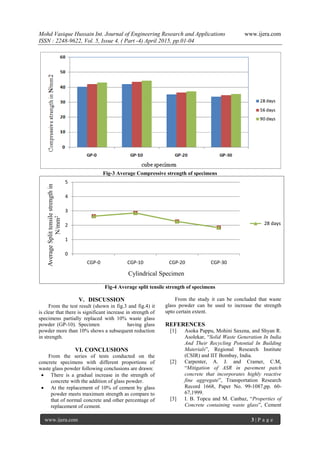 Mohd Vasique Hussain Int. Journal of Engineering Research and Applications www.ijera.com
ISSN : 2248-9622, Vol. 5, Issue 4, ( Part -4) April 2015, pp.01-04
www.ijera.com 3 | P a g e
Fig-3 Average Compressive strength of specimens
Fig-4 Average split tensile strength of specimens
V. DISCUSSION
From the test result (shown in fig.3 and fig.4) it
is clear that there is significant increase in strength of
specimens partially replaced with 10% waste glass
powder (GP-10). Specimen having glass
powder more than 10% shows a subsequent reduction
in strength.
VI. CONCLUSIONS
From the series of tests conducted on the
concrete specimens with different proportions of
waste glass powder following conclusions are drawn:
 There is a gradual increase in the strength of
concrete with the addition of glass powder.
 At the replacement of 10% of cement by glass
powder meets maximum strength as compare to
that of normal concrete and other percentage of
replacement of cement.
From the study it can be concluded that waste
glass powder can be used to increase the strength
upto certain extent.
REFERENCES
[1] Asoka Pappu, Mohini Saxena, and Shyan R.
Asolekar, “Solid Waste Generation In India
And Their Recycling Potential In Building
Materials”, Regional Research Institute
(CSIR) and IIT Bombay, India.
[2] Carpenter, A. J. and Cramer, C.M,
“Mitigation of ASR in pavement patch
concrete that incorporates highly reactive
fine aggregate”, Transportation Research
Record 1668, Paper No. 99-1087,pp. 60-
67,1999.
[3] I. B. Topcu and M. Canbaz, “Properties of
Concrete containing waste glass”, Cement
0
1
2
3
4
5
CGP-0 CGP-10 CGP-20 CGP-30
AverageSplittensilestrengthin
N/mm2
Cylindrical Specimen
28 days
 