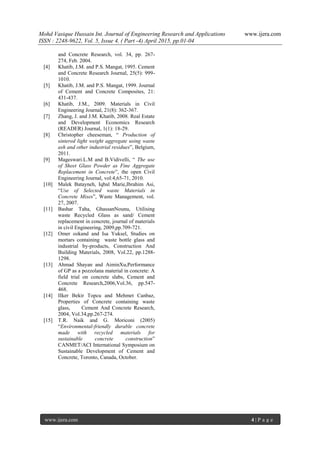 Mohd Vasique Hussain Int. Journal of Engineering Research and Applications www.ijera.com
ISSN : 2248-9622, Vol. 5, Issue 4, ( Part -4) April 2015, pp.01-04
www.ijera.com 4 | P a g e
and Concrete Research, vol. 34, pp. 267-
274, Feb. 2004.
[4] Khatib, J.M. and P.S. Mangat, 1995. Cement
and Concrete Research Journal, 25(5): 999-
1010.
[5] Khatib, J.M. and P.S. Mangat, 1999. Journal
of Cement and Concrete Composites, 21:
431-437.
[6] Khatib, J.M., 2009. Materials in Civil
Engineering Journal, 21(8): 362-367.
[7] Zhang, J. and J.M. Khatib, 2008. Real Estate
and Development Economics Research
(READER) Journal, 1(1): 18-29.
[8] Christopher cheeseman, “ Production of
sintered light weight aggregate using waste
ash and other industrial residues”, Belgium,
2011.
[9] Mageswari.L.M and B.Vidivelli, “ The use
of Sheet Glass Powder as Fine Aggregate
Replacement in Concrete”, the open Civil
Engineering Journal, vol:4,65-71, 2010.
[10] Malek Batayneh, Iqbal Marie,Ibrahim Asi,
“Use of Selected waste Materials in
Concrete Mixes”, Waste Management, vol.
27, 2007.
[11] Bashar Taha, GhassanNounu, Utilising
waste Recycled Glass as sand/ Cement
replacement in concrete, journal of materials
in civil Engineering, 2009,pp.709-721.
[12] Omer ozkand and Isa Yuksel, Studies on
mortars containing waste bottle glass and
industrial by-products, Construction And
Building Materials, 2008, Vol.22, pp.1288-
1298.
[13] Ahmad Shayan and AiminXu,Performance
of GP as a pozzolana material in concrete: A
field trial on concrete slabs, Cement and
Concrete Research,2006,Vol.36, pp.547-
468.
[14] IIker Bekir Topcu and Mehmet Canbaz,
Properties of Concrete containing waste
glass, Cement And Concrete Research,
2004, Vol.34,pp.267-274.
[15] T.R. Naik and G. Moriconi (2005)
“Environmental-friendly durable concrete
made with recycled materials for
sustainable concrete construction”
CANMET/ACI International Symposium on
Sustainable Development of Cement and
Concrete, Toronto, Canada, October.
 