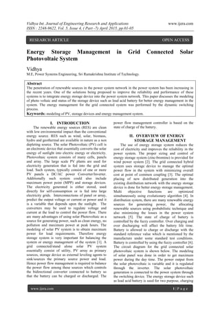 Vidhya Int. Journal of Engineering Research and Applications www.ijera.com
ISSN : 2248-9622, Vol. 5, Issue 4, ( Part -7) April 2015, pp.01-05
www.ijera.com 1 | P a g e
Energy Storage Management in Grid Connected Solar
Photovoltaic System
Vidhya
M.E, Power Systems Engineering, Sri Ramakrishna Institute of Technology.
Abstract
The penetration of renewable sources in the power system network in the power system has been increasing in
the recent years. One of the solutions being proposed to improve the reliability and performance of these
systems is to integrate energy storage device into the power system network. This paper discusses the modeling
of photo voltaic and status of the storage device such as lead acid battery for better energy management in the
system. The energy management for the grid connected system was performed by the dynamic switching
process.
Keywords: modeling of PV, storage devices and energy management system.
I. INTRODUCTION
The renewable energy sources (RES) are clean
with low environmental impact than the conventional
energy source. RES such as wind, solar, biomass,
hydro and geothermal are available in nature as a non
depleting source. The solar Photovoltaic (PV) cell is
an electronic device that essentially converts the solar
energy of sunlight into electric energy or electricity.
Photovoltaic system consists of many cells, panels
and array. The large scale PV plants are used for
electricity generation that is fed into the grid and
load. Such system, typically consist of one or more
PV panels a DC/AC power Converter/Inverter.
Additionally such system could also include
maximum power point (MPP) and storage devices.
The electricity generated is either stored, used
directly for self-consumption or is fed into large
electricity grids. Interconnections of panel or array,
predict the output voltage or current or power and it
is a variable that depends upon the sunlight. The
converters may be used to regulate voltage and
current at the load to control the power flow. There
are many advantages of using solar Photovoltaic as a
source for generating power, such as clean energy, no
pollution and maximum power at peak hours. The
modeling of solar PV system is to obtain maximum
power for load requirements. Therefore energy
storage system is very important for balancing the
system or energy management of the system [1]. A
grid connected/stand alone solar PV system
essentially consist of utility, PV array as primary
sources, storage device as external leveling agents to
sink/sources the primary source power and load.
Hence power flow management is required to balance
the power flow among these sources which controls
the bidirectional converter connected to battery so
that the battery can be charged or discharged. The
power flow management controller is based on the
state of charge of the battery.
II. OVERVIEW OF ENERGY
STORAGE MANAGEMENT
The use of energy storage system reduces the
cost of electricity and improves the reliability in the
power system. The proper sizing and control of
energy storage system (zinc-bromine) is provided for
wind power system [2]. The grid connected hybrid
system uses storage device to manage the optimal
power flow in the system with minimizing overall
cost at point of common coupling [3]. The optimal
placing of new distributed generation into the
existing distribution network with the energy storage
device is done for better energy storage management.
Multi objective functions are optimized
simultaneously using evolutionary algorithm [4]. In
distribution system, there are many renewable energy
sources for generating power, the allocating
renewable sources using probabilistic technique and
also minimizing the losses in the power system
network [5]. The state of charge of battery is
controlled by the fuzzy controller. Over charging and
over discharging will affect the battery life time.
Battery is allowed to charge or discharge with the
standard reference value which is mentioned by the
manufacture under some standard test conditions.
Battery is controlled by using the fuzzy controller [6].
The circuit diagram for the grid connected solar
photovoltaic system is shown below. The modeling
of solar panel was done in order to get maximum
power during the day time. The power output from
the solar photovoltaic is variable and it is regulated
through the inverter. The solar photovoltaic
generation is connected to the power system through
the switching device. The energy storage device such
as lead acid battery is used for two purpose, charging
RESEARCH ARTICLE OPEN ACCESS
 