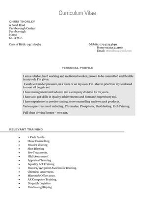 Curriculum Vitae
CHRIS THORLEY
9 Pond Road
Farnborough Central
Farnborough
Hants
GU14 7GF.
Date of Birth. 04/11/1962 Mobile: 07947244640
Home 01252 541100
Email: ctsoulbus2@aol.com
PERSONAL PROFILE
I am a reliable, hard working and motivated worker, proven to be committed and flexible
in any role I’m given.
I work well under pressure, in a team or on my own, I’m able to prioritise my workload
to meet all targets set.
I have management skill where i run a company division for 16 years.
I have also got skills in Quality achievements and Forman/ Supervisory roll.
I have experience in powder coating, stove enamelling and two pack products.
Various pre-treatment including..Chromates, Phosphates, Shotblasting. Etch Priming.
Full clean driving licence – own car.
RELEVANT TRAINING
• 2 Pack Paints
• Stove Enamelling
• Powder Coating
• Shot Blasting
• Pre-Treatments.
• H&S Awareness’.
• Appraisal Training.
• Equality Act Training
• Powder/Wet paint Awareness Training.
• Chemical Awareness.
• Microsoft Office 2010.
• AX Computer Training.
• Dispatch Logistics
• Purchasing/Buying
 