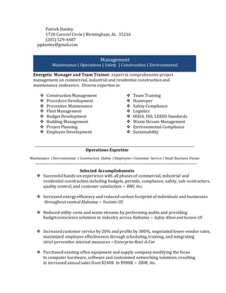 Patrick Danley
1720 Carovel Circle | Birmingham, AL 35216
(205) 529-4487
pgdanley@gmail.com
Energetic Manager and Team Trainer: expert in comprehensive project
management on commercial, industrial and residential construction and
maintenance endeavors. Diverse expertise in:
 Construction Management
 Procedure Development
 Preventive Maintenance
 Fleet Management
 Budget Development
 Building Management
 Project Planning
 Employee Development
 Team Training
 Hazwoper
 Safety Compliance
 Logistics
 OSHA, ISO, LEEDS Standards
 Waste Stream Management
 Environmental Compliance
 Sustainability
__________________________________________________________________________________________________________________________________
Operations Expertise
Maintenance | Environmental | Construction |Safety | Employees | Customer Service | Small Business Owner
_____________________________________________________________________________________________________________________
Selected Accomplishments
 Successful hands-on experience with all phases of commercial, industrial and
residential construction including budgets, permits, compliance, safety, sub-contractors,
quality control, and customer satisfaction ~ RMI, Inc.
 Increased energy efficiency and reduced carbon footprint of individuals and businesses
throughout central Alabama ~ Sustain-US
 Reduced utility costs and waste streams by performing audits and providing
budget conscience solutions to industry across Alabama ~ Safety-KleenandSustain-US
 Increased customer service by 20% and profits by 300%, negotiated lower vendor rates,
maximized employee effectiveness through scheduling, training, and integrating
strict preventive internal measures ~Enterprise Rent-A-Car
 Purchased existing office equipment and supply company modifying the focus
to computer hardware, software and customized networking solutions, resulting
in increased annual sales from $240K to $900K ~ DBM, Inc.
Management
Maintenance | Operations | Safety | Construction | Environmental
 