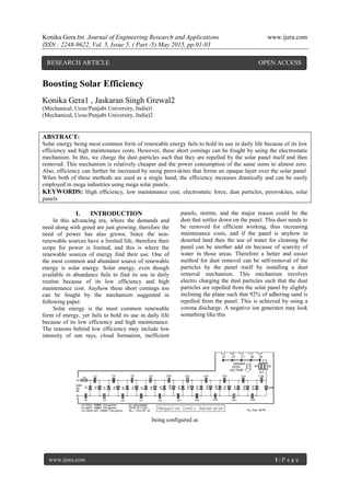 Konika Gera Int. Journal of Engineering Research and Applications www.ijera.com
ISSN : 2248-9622, Vol. 5, Issue 5, ( Part -5) May 2015, pp.01-03
www.ijera.com 1 | P a g e
Boosting Solar Efficiency
Konika Gera1 , Jaskaran Singh Grewal2
(Mechanical, Ucoe/Punjabi University, India)1
(Mechanical, Ucoe/Punjabi University, India)2
ABSTRACT:
Solar energy being most common form of renewable energy fails to hold its use in daily life because of its low
efficiency and high maintenance costs. However, these short comings can be fought by using the electrostatic
mechanism. In this, we charge the dust particles such that they are repelled by the solar panel itself and then
removed. This mechanism is relatively cheaper and the power consumption of the same sums to almost zero.
Also, efficiency can further be increased by using perovskites that forms an opaque layer over the solar panel.
When both of these methods are used as a single hand, the efficiency increases drastically and can be easily
employed in mega industries using mega solar panels.
KEYWORDS: High efficiency, low maintenance cost, electrostatic force, dust particles, perovskites, solar
panels
I. INTRODUCTION
In this advancing era, where the demands and
need along with greed are just growing, therefore the
need of power has also grown. Since the non-
renewable sources have a limited life, therefore their
scope for power is limited, and this is where the
renewable sources of energy find their use. One of
the most common and abundant source of renewable
energy is solar energy. Solar energy, even though
available in abundance fails to find its use in daily
routine because of its low efficiency and high
maintenance cost. Anyhow these short comings too
can be fought by the mechanism suggested in
following paper.
Solar energy is the most common renewable
form of energy, yet fails to hold its use in daily life
because of its low efficiency and high maintenance.
The reasons behind low efficiency may include low
intensity of sun rays, cloud formation, inefficient
panels, storms, and the major reason could be the
dust that settles down on the panel. This dust needs to
be removed for efficient working, thus increasing
maintenance costs, and if the panel is anyhow in
deserted land then the use of water for cleaning the
panel can be another add on because of scarcity of
water in those areas. Therefore a better and easier
method for dust removal can be self-removal of the
particles by the panel itself by installing a dust
removal mechanism. This mechanism involves
electro charging the dust particles such that the dust
particles are repelled from the solar panel by slightly
inclining the plane such that 92% of adhering sand is
repelled from the panel. This is achieved by using a
corona discharge. A negative ion generator may look
something like this
being configured as
RESEARCH ARTICLE OPEN ACCESS
 
