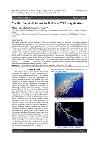 Manoj Choudhary Int. Journal of Engineering Research and Applications www.ijera.com
ISSN : 2248-9622, Vol. 5, Issue 5, ( Part -6) May 2015, pp.01-05
www.ijera.com 1 | P a g e
Modified Sierpinski Gasket for Wi-Fi and WLAN Applications
Manoj Choudhary*, Manpreet Kaur**
*(M. Tech Student, Department of Electronics and Communication Engineering, YCOE, Punjabi University,
Punjab)
**(Assistant Professor, Department of Electronics and Communication Engineering, YCOE, Punjabi University,
Punjab)
ABSTRACT
The hasty growth of wireless technologies has drawn new demands for integrated components including
antennas and antenna on chip is a new mantra in the area of antenna research. Various techniques have been
suggested by researchers for the miniaturization of microstrip patch antennas with multiband characteristics.
Numerous antennas for multiband operation have been studied and designed for communication and radar
systems. One of the solutions for the multiband characteristics is the fractal antenna. The Fractal antennas are
based on the concept of fractal geometries. They can be designed in a variety of shapes in order to obtain
enhanced gain and bandwidth, dual band and circular polarization to even ultra-wideband operation. In this
paper, the fractal antenna has been designed using the Arlon substrate with relative permittivity of 1.3 and a
substrate of Sierpinski gasket shaped placed on it. Feed used is the line feed. The designed antenna is a low
profile, small size and multiband antenna since it can be operated at different frequencies within the frequency
range of (1.75 – 2.65) and (5.7 – 7.65) GHz. It includes the frequencies used for wireless WLAN application and
used to receive and transmit a high-frequency signal.
Keywords - Fractal Antenna, Multiband, Return Loss, Radiation Pattern, Wi-Fi, WLAN.
I. INTRODUCTION
An antenna plays a vital role in the field of
integrated low profile wireless communication
systems. The antenna miniaturization is also another
egressing demand to meet the requirements of
modern wireless standards and devices. The main
problem of common antennas is that they only
operate at one or two frequencies, restricting the
number of bands that equipment is capable of
supporting. Another issue is the size of a common
antenna. Due to the very strict space that a handset
has, setting up more than one antenna is very
difficult. To help these problems, the use of fractal
shaped antennas is being studied. Benoit Mandelbrot
[9] defined fractal as a way of classifying structures
whose dimensions are not whole numbers. These
geometries have also been used previously to
represent unique occurrences in nature that are
difficult to define with the Euclidean geometries.
Typical example includes defining the length of
coastlines, density of clouds, branching of trees,
snowflakes and human lungs. Most fractals have
infinite density and detail that can be used to decrease
antenna size and grow low profile antennas. For most
fractals, self-similarity concept can attain multiple
frequency bands because of dissimilar parts of the
antenna are alike to each other at dissimilar scales
[3]. Fractal geometries, to a certain level, can be
found all around us, even though we are not aware of
that, these are the natural fractals. Examples of
=
natural fractals are: earthquakes, lightning, etc. as
shown in figures below.
Fig 1: Earthquake Fractal Geometry
Fig 2: Lightning Fractal Geometry
RESEARCH ARTICLE OPEN ACCESS
 