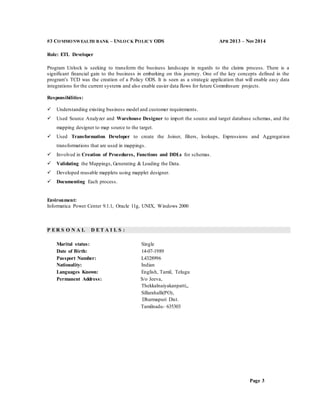 Page 3
#3 COMMONWEALTH BANK – UNLOCK POLICY ODS APR 2013 – Nov2014
Role: ETL Developer
Program Unlock is seeking to transform the business landscape in regards to the claims process. There is a
significant financial gain to the business in embarking on this journey. One of the key concepts defined in the
program’s TCD was the creation of a Policy ODS. It is seen as a strategic application that will enable easy data
integrations for the current systems and also enable easier data flows for future CommInsure projects.
Responsibilities:
 Understanding existing business model and customer requirements.
 Used Source Analyzer and Warehouse Designer to import the source and target database schemas, and the
mapping designer to map source to the target.
 Used Transformation Developer to create the Joiner, filters, lookups, Expressions and Aggregation
transformations that are used in mappings.
 Involved in Creation of Procedures, Functions and DDLs for schemas.
 Validating the Mappings, Generating & Loading the Data.
 Developed reusable mapplets using mapplet designer.
 Documenting Each process.
Environment:
Informatica Power Center 9.1.1, Oracle 11g, UNIX, Windows 2000
P E R S O N A L D E T A I L S :
Marital status: Single
Date of Birth: 14-07-1989
Passport Number: L4328996
Nationality: Indian
Languages Known: English, Tamil, Telugu
Permanent Address: S/o Jeeva,
Thekkalnaiyakanpatti,,
Sillarahalli(PO),
Dharmapuri Dist.
Tamilnadu- 635303
 