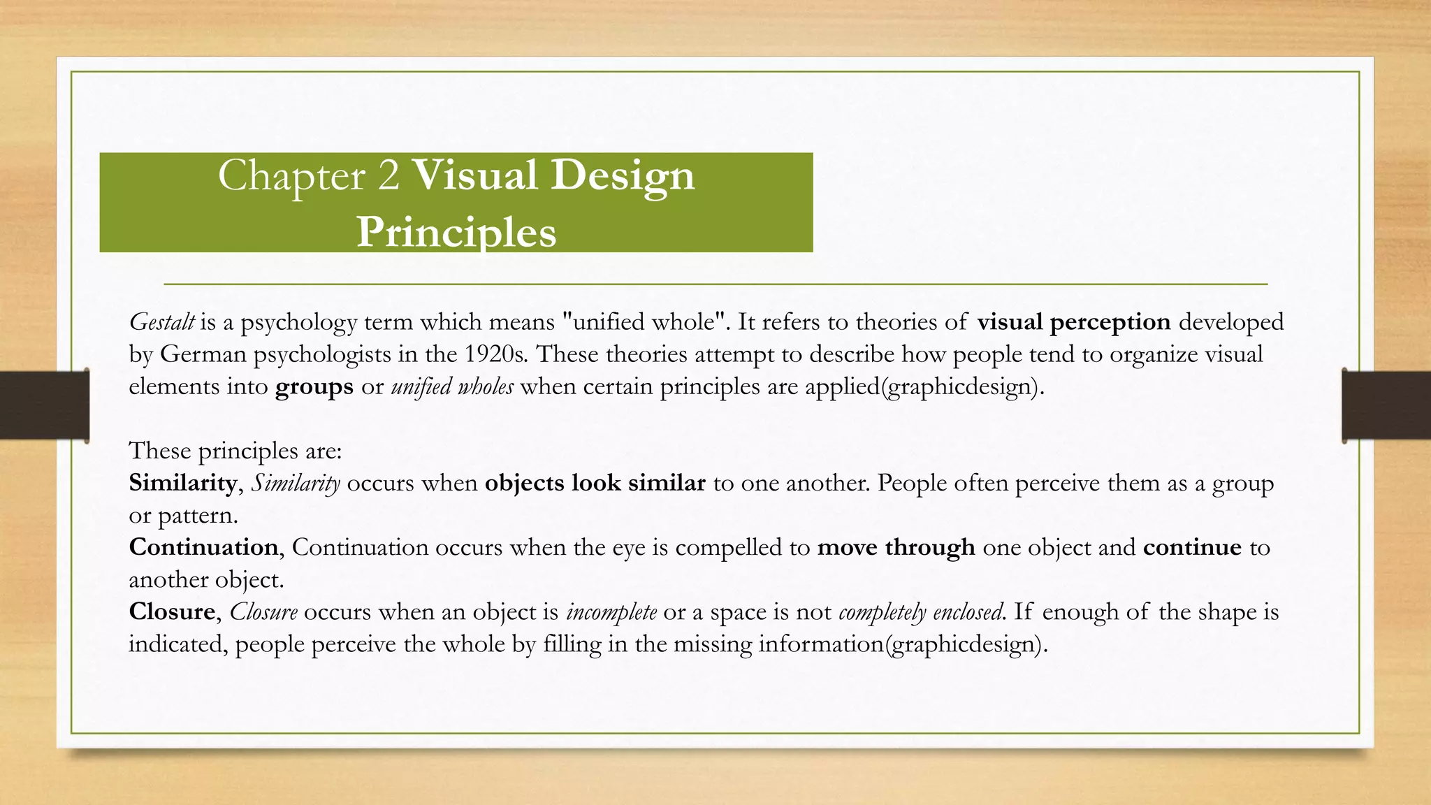 Chapter 2 Visual Design
Principles
Gestalt is a psychology term which means "unified whole". It refers to theories of visual perception developed
by German psychologists in the 1920s. These theories attempt to describe how people tend to organize visual
elements into groups or unified wholes when certain principles are applied(graphicdesign).
These principles are:
Similarity, Similarity occurs when objects look similar to one another. People often perceive them as a group
or pattern.
Continuation, Continuation occurs when the eye is compelled to move through one object and continue to
another object.
Closure, Closure occurs when an object is incomplete or a space is not completely enclosed. If enough of the shape is
indicated, people perceive the whole by filling in the missing information(graphicdesign).
 