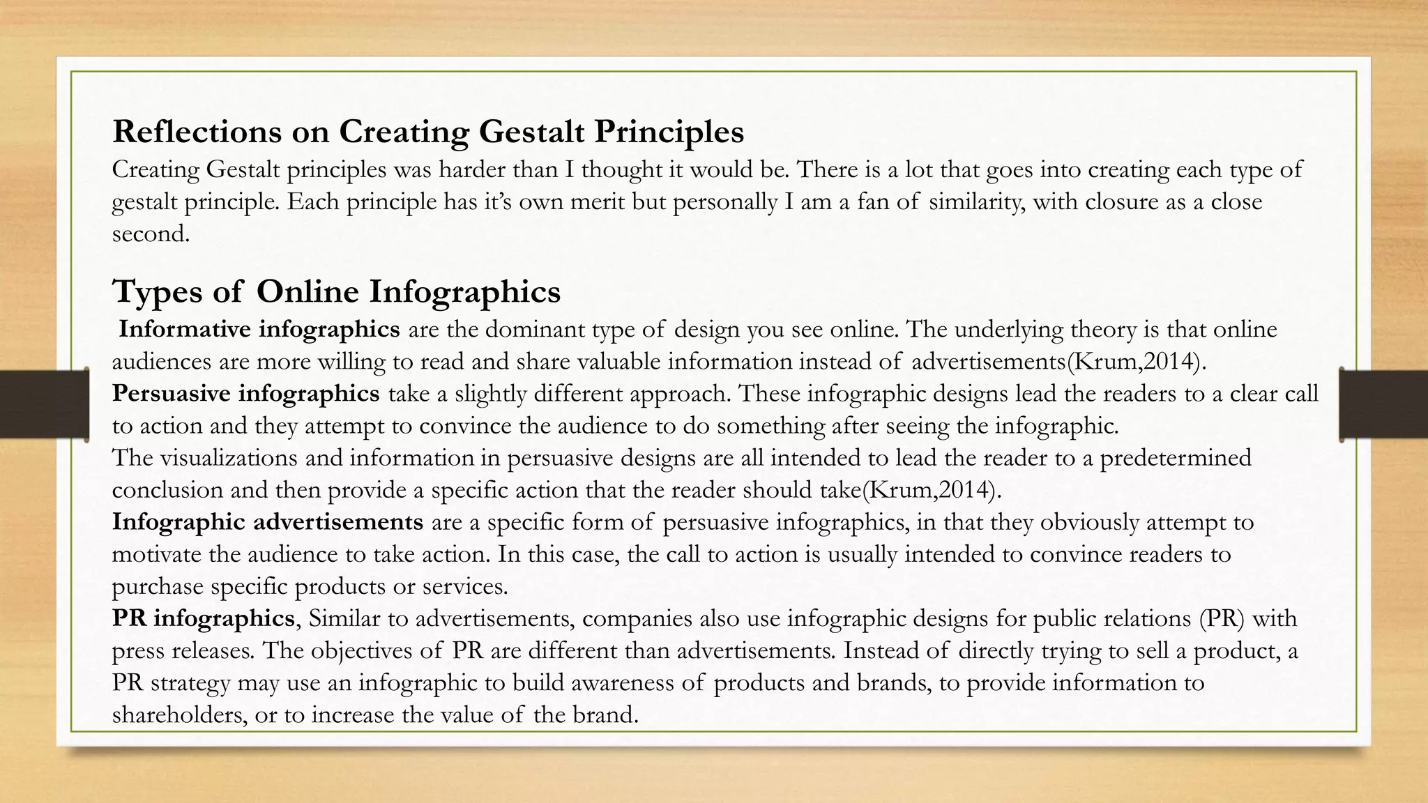 Reflections on Creating Gestalt Principles
Creating Gestalt principles was harder than I thought it would be. There is a lot that goes into creating each type of
gestalt principle. Each principle has it’s own merit but personally I am a fan of similarity, with closure as a close
second.
Types of Online Infographics
Informative infographics are the dominant type of design you see online. The underlying theory is that online
audiences are more willing to read and share valuable information instead of advertisements(Krum,2014).
Persuasive infographics take a slightly different approach. These infographic designs lead the readers to a clear call
to action and they attempt to convince the audience to do something after seeing the infographic.
The visualizations and information in persuasive designs are all intended to lead the reader to a predetermined
conclusion and then provide a specific action that the reader should take(Krum,2014).
Infographic advertisements are a specific form of persuasive infographics, in that they obviously attempt to
motivate the audience to take action. In this case, the call to action is usually intended to convince readers to
purchase specific products or services.
PR infographics, Similar to advertisements, companies also use infographic designs for public relations (PR) with
press releases. The objectives of PR are different than advertisements. Instead of directly trying to sell a product, a
PR strategy may use an infographic to build awareness of products and brands, to provide information to
shareholders, or to increase the value of the brand.
 