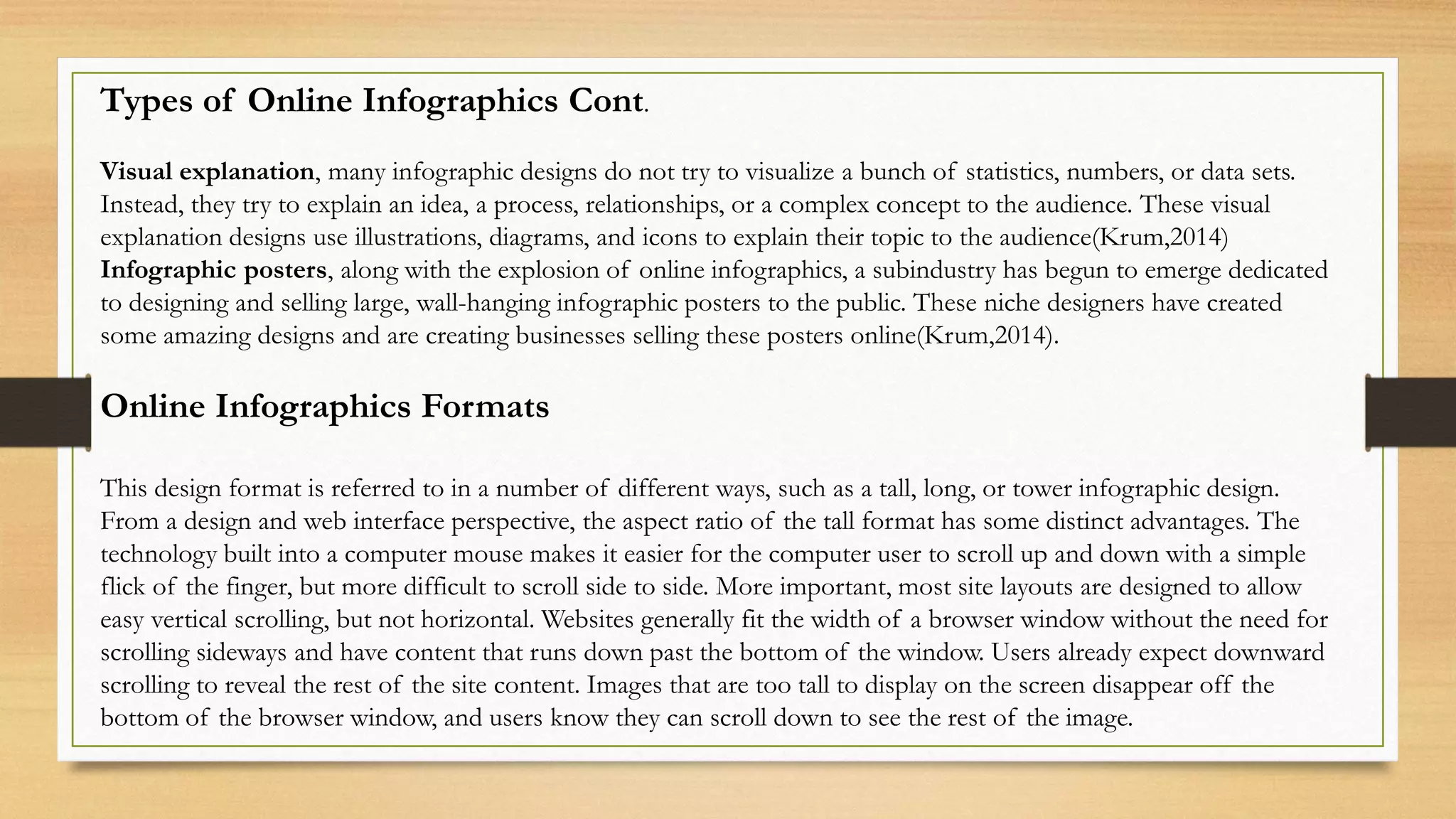 Types of Online Infographics Cont.
Visual explanation, many infographic designs do not try to visualize a bunch of statistics, numbers, or data sets.
Instead, they try to explain an idea, a process, relationships, or a complex concept to the audience. These visual
explanation designs use illustrations, diagrams, and icons to explain their topic to the audience(Krum,2014)
Infographic posters, along with the explosion of online infographics, a subindustry has begun to emerge dedicated
to designing and selling large, wall-hanging infographic posters to the public. These niche designers have created
some amazing designs and are creating businesses selling these posters online(Krum,2014).
Online Infographics Formats
This design format is referred to in a number of different ways, such as a tall, long, or tower infographic design.
From a design and web interface perspective, the aspect ratio of the tall format has some distinct advantages. The
technology built into a computer mouse makes it easier for the computer user to scroll up and down with a simple
flick of the finger, but more difficult to scroll side to side. More important, most site layouts are designed to allow
easy vertical scrolling, but not horizontal. Websites generally fit the width of a browser window without the need for
scrolling sideways and have content that runs down past the bottom of the window. Users already expect downward
scrolling to reveal the rest of the site content. Images that are too tall to display on the screen disappear off the
bottom of the browser window, and users know they can scroll down to see the rest of the image.
 