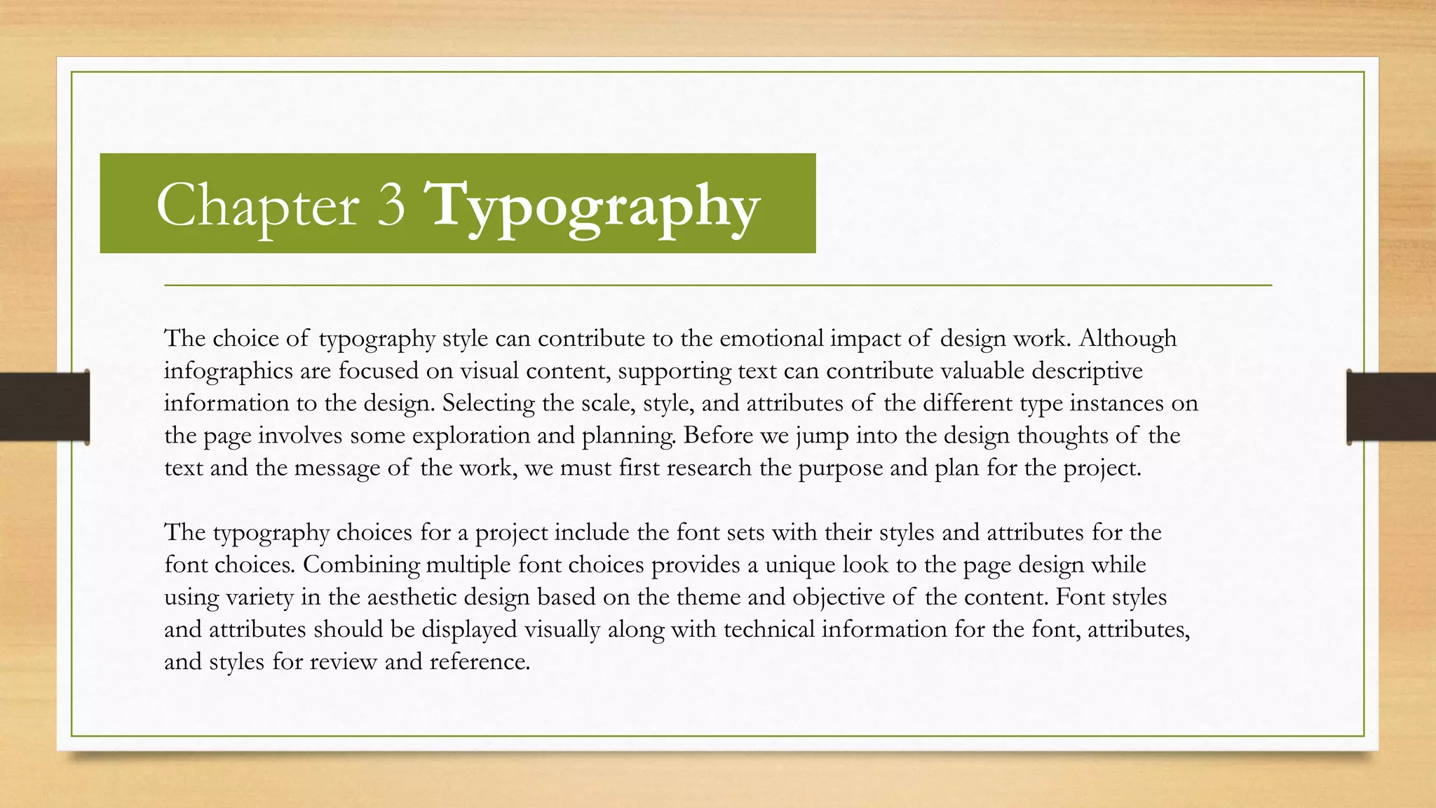 Chapter 3 Typography
The choice of typography style can contribute to the emotional impact of design work. Although
infographics are focused on visual content, supporting text can contribute valuable descriptive
information to the design. Selecting the scale, style, and attributes of the different type instances on
the page involves some exploration and planning. Before we jump into the design thoughts of the
text and the message of the work, we must first research the purpose and plan for the project.
The typography choices for a project include the font sets with their styles and attributes for the
font choices. Combining multiple font choices provides a unique look to the page design while
using variety in the aesthetic design based on the theme and objective of the content. Font styles
and attributes should be displayed visually along with technical information for the font, attributes,
and styles for review and reference.
 