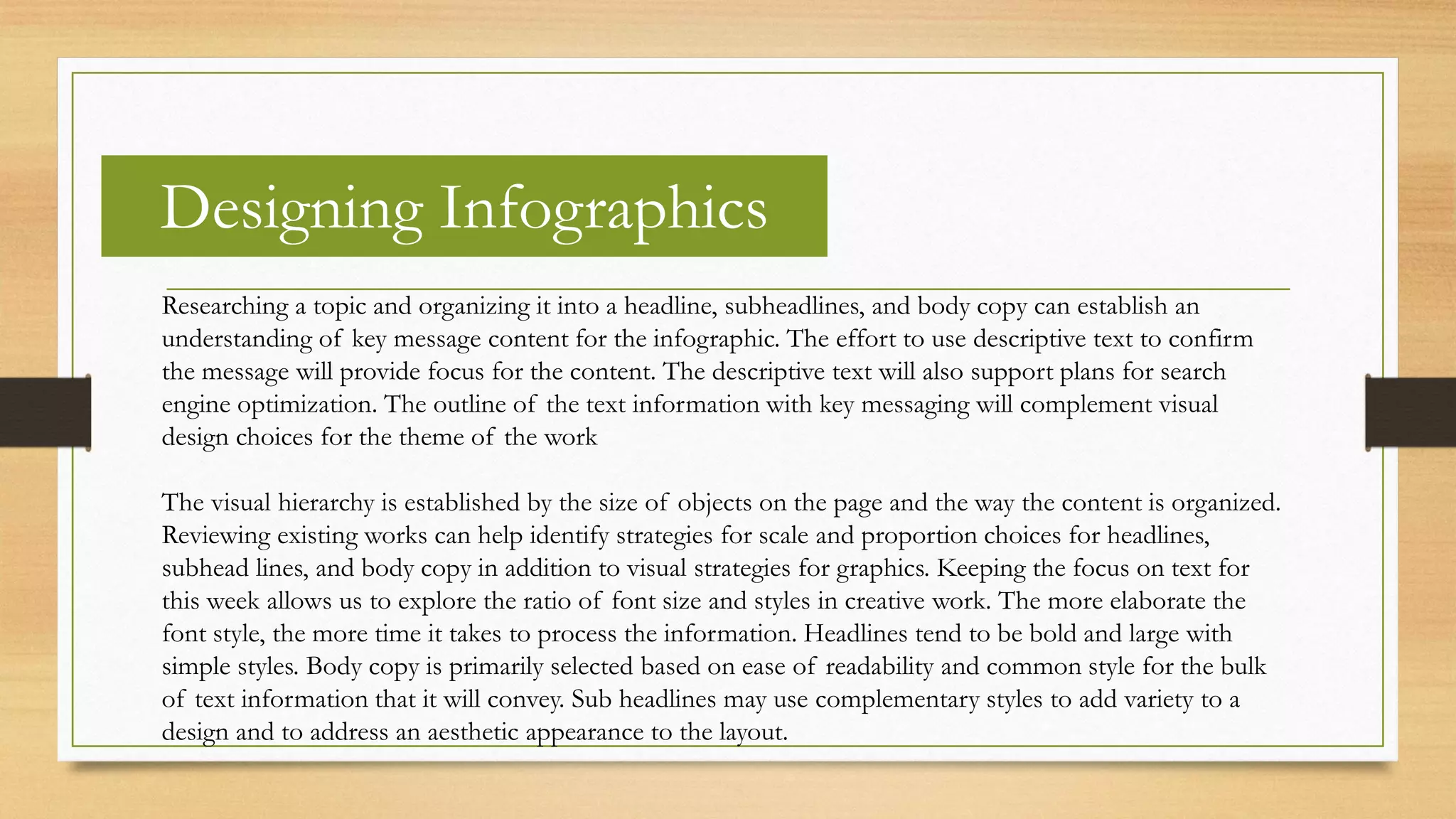 Designing Infographics
Researching a topic and organizing it into a headline, subheadlines, and body copy can establish an
understanding of key message content for the infographic. The effort to use descriptive text to confirm
the message will provide focus for the content. The descriptive text will also support plans for search
engine optimization. The outline of the text information with key messaging will complement visual
design choices for the theme of the work
The visual hierarchy is established by the size of objects on the page and the way the content is organized.
Reviewing existing works can help identify strategies for scale and proportion choices for headlines,
subhead lines, and body copy in addition to visual strategies for graphics. Keeping the focus on text for
this week allows us to explore the ratio of font size and styles in creative work. The more elaborate the
font style, the more time it takes to process the information. Headlines tend to be bold and large with
simple styles. Body copy is primarily selected based on ease of readability and common style for the bulk
of text information that it will convey. Sub headlines may use complementary styles to add variety to a
design and to address an aesthetic appearance to the layout.
 