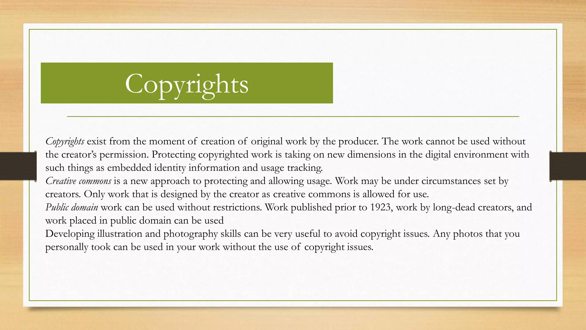 Copyrights
Copyrights exist from the moment of creation of original work by the producer. The work cannot be used without
the creator’s permission. Protecting copyrighted work is taking on new dimensions in the digital environment with
such things as embedded identity information and usage tracking.
Creative commons is a new approach to protecting and allowing usage. Work may be under circumstances set by
creators. Only work that is designed by the creator as creative commons is allowed for use.
Public domain work can be used without restrictions. Work published prior to 1923, work by long-dead creators, and
work placed in public domain can be used
Developing illustration and photography skills can be very useful to avoid copyright issues. Any photos that you
personally took can be used in your work without the use of copyright issues.
 
