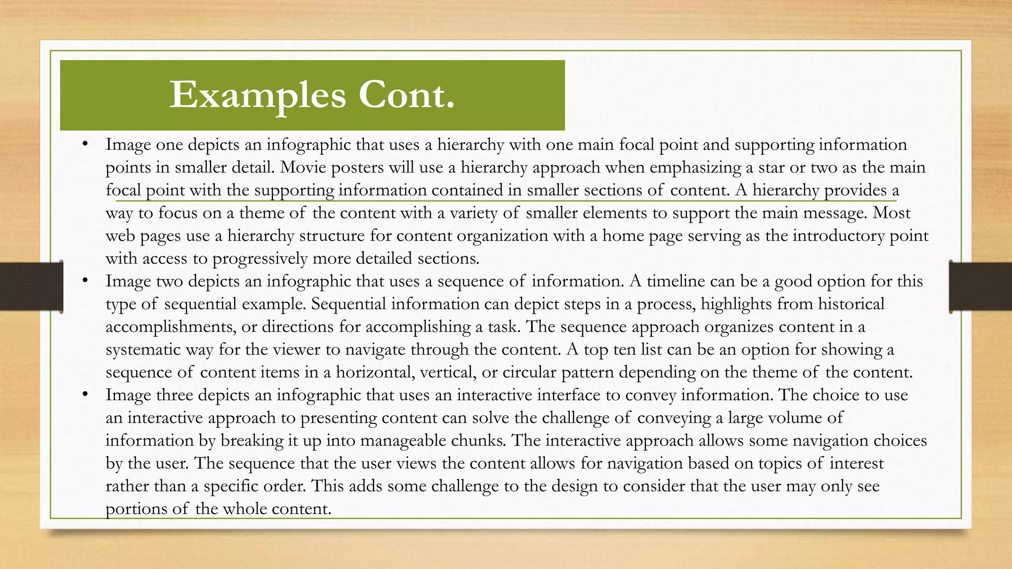 • Image one depicts an infographic that uses a hierarchy with one main focal point and supporting information
points in smaller detail. Movie posters will use a hierarchy approach when emphasizing a star or two as the main
focal point with the supporting information contained in smaller sections of content. A hierarchy provides a
way to focus on a theme of the content with a variety of smaller elements to support the main message. Most
web pages use a hierarchy structure for content organization with a home page serving as the introductory point
with access to progressively more detailed sections.
• Image two depicts an infographic that uses a sequence of information. A timeline can be a good option for this
type of sequential example. Sequential information can depict steps in a process, highlights from historical
accomplishments, or directions for accomplishing a task. The sequence approach organizes content in a
systematic way for the viewer to navigate through the content. A top ten list can be an option for showing a
sequence of content items in a horizontal, vertical, or circular pattern depending on the theme of the content.
• Image three depicts an infographic that uses an interactive interface to convey information. The choice to use
an interactive approach to presenting content can solve the challenge of conveying a large volume of
information by breaking it up into manageable chunks. The interactive approach allows some navigation choices
by the user. The sequence that the user views the content allows for navigation based on topics of interest
rather than a specific order. This adds some challenge to the design to consider that the user may only see
portions of the whole content.
Examples Cont.
 
