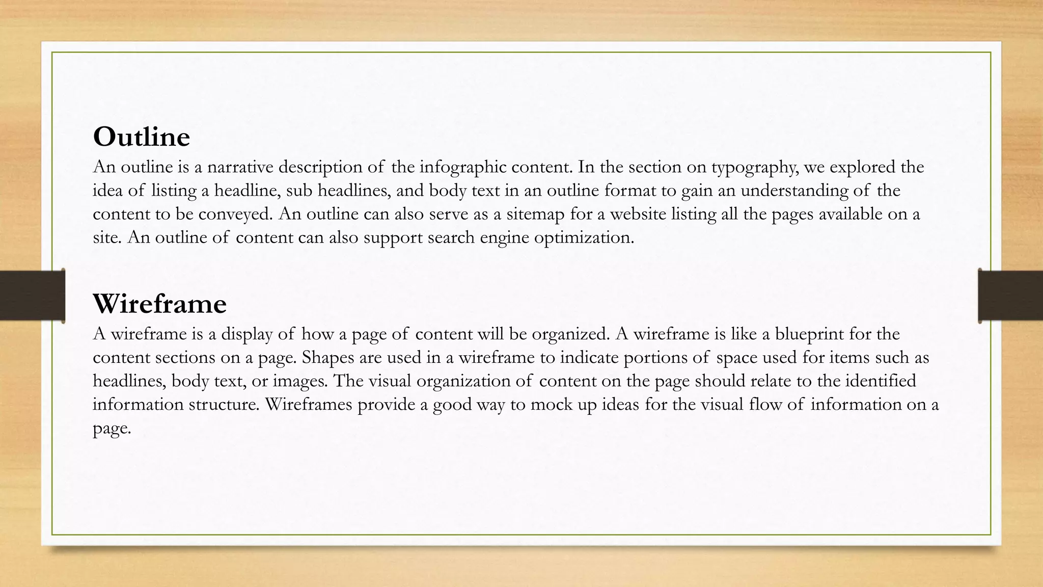 Outline
An outline is a narrative description of the infographic content. In the section on typography, we explored the
idea of listing a headline, sub headlines, and body text in an outline format to gain an understanding of the
content to be conveyed. An outline can also serve as a sitemap for a website listing all the pages available on a
site. An outline of content can also support search engine optimization.
Wireframe
A wireframe is a display of how a page of content will be organized. A wireframe is like a blueprint for the
content sections on a page. Shapes are used in a wireframe to indicate portions of space used for items such as
headlines, body text, or images. The visual organization of content on the page should relate to the identified
information structure. Wireframes provide a good way to mock up ideas for the visual flow of information on a
page.
 