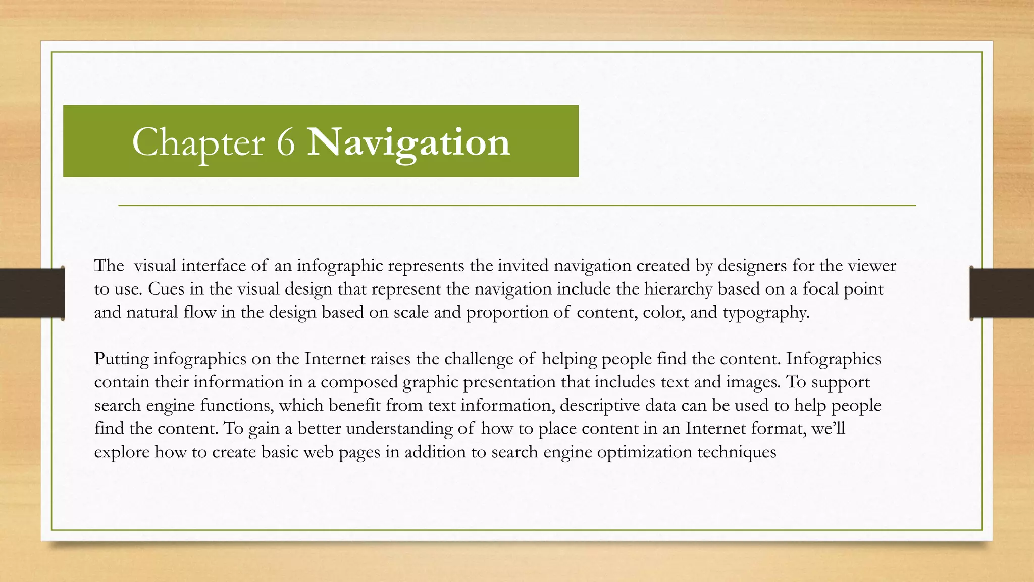 Chapter 6 Navigation
﻿The visual interface of an infographic represents the invited navigation created by designers for the viewer
to use. Cues in the visual design that represent the navigation include the hierarchy based on a focal point
and natural flow in the design based on scale and proportion of content, color, and typography.
Putting infographics on the Internet raises the challenge of helping people find the content. Infographics
contain their information in a composed graphic presentation that includes text and images. To support
search engine functions, which benefit from text information, descriptive data can be used to help people
find the content. To gain a better understanding of how to place content in an Internet format, we’ll
explore how to create basic web pages in addition to search engine optimization techniques
 