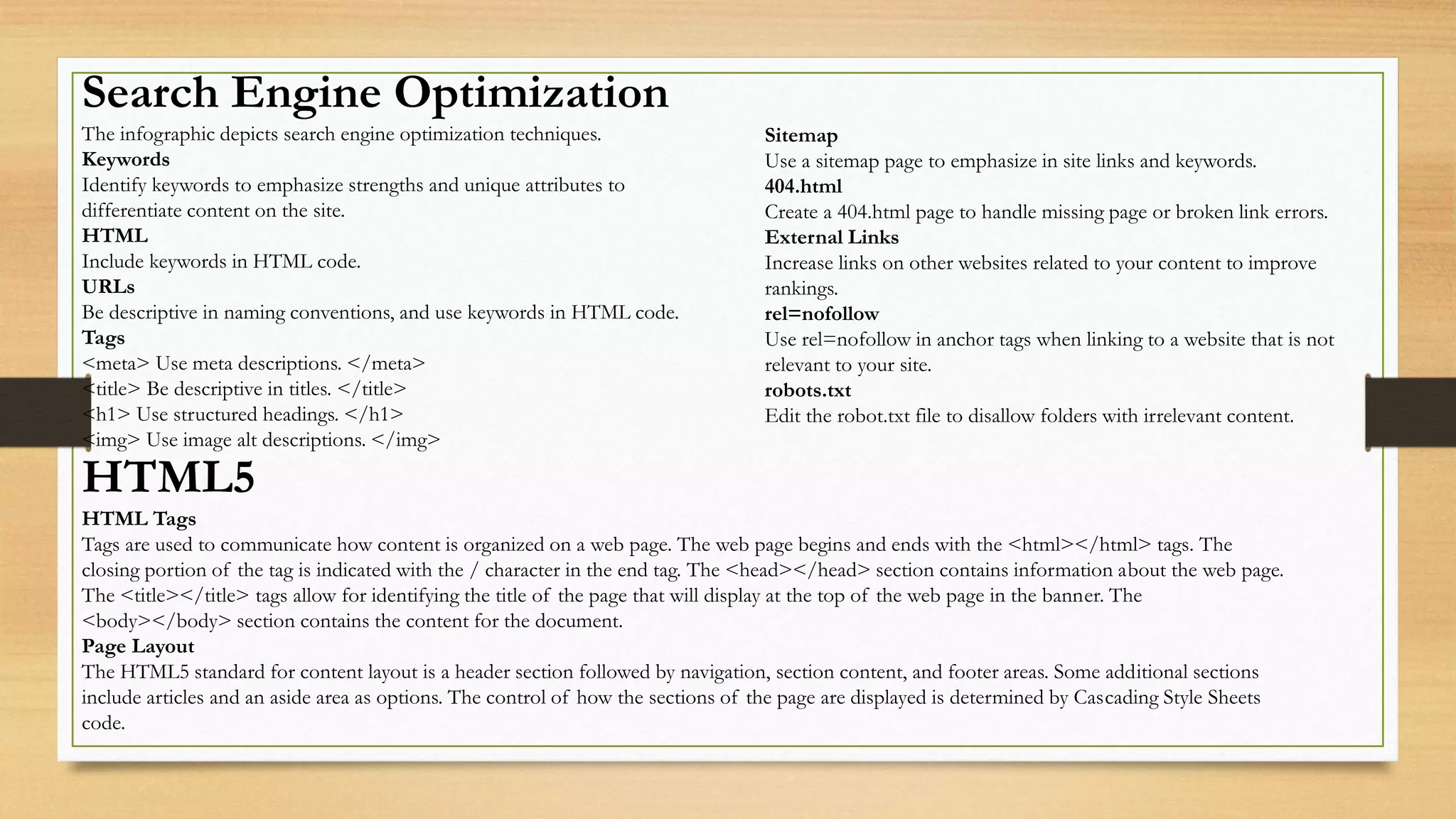 Search Engine Optimization
The infographic depicts search engine optimization techniques.
Keywords
Identify keywords to emphasize strengths and unique attributes to
differentiate content on the site.
HTML
Include keywords in HTML code.
URLs
Be descriptive in naming conventions, and use keywords in HTML code.
Tags
<meta> Use meta descriptions. </meta>
<title> Be descriptive in titles. </title>
<h1> Use structured headings. </h1>
<img> Use image alt descriptions. </img>
HTML5
HTML Tags
Tags are used to communicate how content is organized on a web page. The web page begins and ends with the <html></html> tags. The
closing portion of the tag is indicated with the / character in the end tag. The <head></head> section contains information about the web page.
The <title></title> tags allow for identifying the title of the page that will display at the top of the web page in the banner. The
<body></body> section contains the content for the document.
Page Layout
The HTML5 standard for content layout is a header section followed by navigation, section content, and footer areas. Some additional sections
include articles and an aside area as options. The control of how the sections of the page are displayed is determined by Cascading Style Sheets
code.
Sitemap
Use a sitemap page to emphasize in site links and keywords.
404.html
Create a 404.html page to handle missing page or broken link errors.
External Links
Increase links on other websites related to your content to improve
rankings.
rel=nofollow
Use rel=nofollow in anchor tags when linking to a website that is not
relevant to your site.
robots.txt
Edit the robot.txt file to disallow folders with irrelevant content.
 