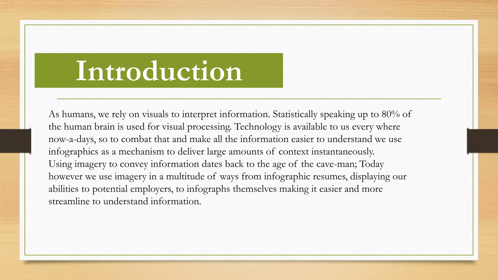 Introduction
As humans, we rely on visuals to interpret information. Statistically speaking up to 80% of
the human brain is used for visual processing. Technology is available to us every where
now-a-days, so to combat that and make all the information easier to understand we use
infographics as a mechanism to deliver large amounts of context instantaneously.
Using imagery to convey information dates back to the age of the cave-man; Today
however we use imagery in a multitude of ways from infographic resumes, displaying our
abilities to potential employers, to infographs themselves making it easier and more
streamline to understand information.
 
