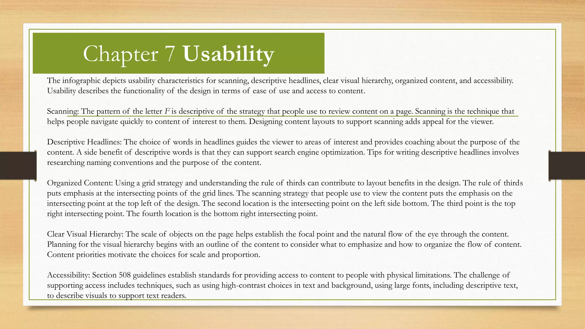 Chapter 7 Usability
The infographic depicts usability characteristics for scanning, descriptive headlines, clear visual hierarchy, organized content, and accessibility.
Usability describes the functionality of the design in terms of ease of use and access to content.
Scanning: The pattern of the letter F is descriptive of the strategy that people use to review content on a page. Scanning is the technique that
helps people navigate quickly to content of interest to them. Designing content layouts to support scanning adds appeal for the viewer.
Descriptive Headlines: The choice of words in headlines guides the viewer to areas of interest and provides coaching about the purpose of the
content. A side benefit of descriptive words is that they can support search engine optimization. Tips for writing descriptive headlines involves
researching naming conventions and the purpose of the content.
Organized Content: Using a grid strategy and understanding the rule of thirds can contribute to layout benefits in the design. The rule of thirds
puts emphasis at the intersecting points of the grid lines. The scanning strategy that people use to view the content puts the emphasis on the
intersecting point at the top left of the design. The second location is the intersecting point on the left side bottom. The third point is the top
right intersecting point. The fourth location is the bottom right intersecting point.
Clear Visual Hierarchy: The scale of objects on the page helps establish the focal point and the natural flow of the eye through the content.
Planning for the visual hierarchy begins with an outline of the content to consider what to emphasize and how to organize the flow of content.
Content priorities motivate the choices for scale and proportion.
Accessibility: Section 508 guidelines establish standards for providing access to content to people with physical limitations. The challenge of
supporting access includes techniques, such as using high-contrast choices in text and background, using large fonts, including descriptive text,
to describe visuals to support text readers.
 