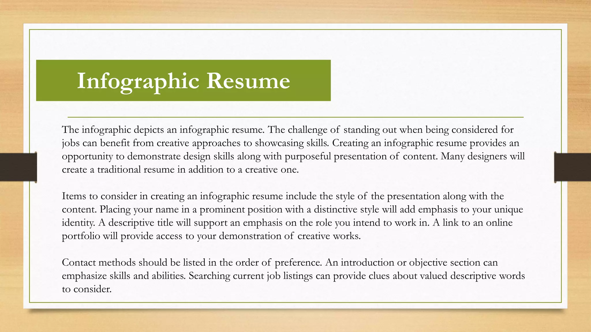 Infographic Resume
The infographic depicts an infographic resume. The challenge of standing out when being considered for
jobs can benefit from creative approaches to showcasing skills. Creating an infographic resume provides an
opportunity to demonstrate design skills along with purposeful presentation of content. Many designers will
create a traditional resume in addition to a creative one.
Items to consider in creating an infographic resume include the style of the presentation along with the
content. Placing your name in a prominent position with a distinctive style will add emphasis to your unique
identity. A descriptive title will support an emphasis on the role you intend to work in. A link to an online
portfolio will provide access to your demonstration of creative works.
Contact methods should be listed in the order of preference. An introduction or objective section can
emphasize skills and abilities. Searching current job listings can provide clues about valued descriptive words
to consider.
 