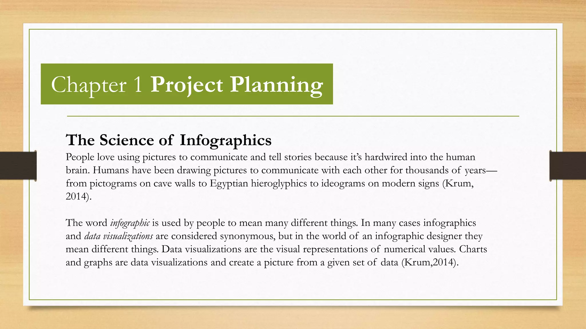 Chapter 1 Project Planning
The Science of Infographics
People love using pictures to communicate and tell stories because it’s hardwired into the human
brain. Humans have been drawing pictures to communicate with each other for thousands of years—
from pictograms on cave walls to Egyptian hieroglyphics to ideograms on modern signs (Krum,
2014).
The word infographic is used by people to mean many different things. In many cases infographics
and data visualizations are considered synonymous, but in the world of an infographic designer they
mean different things. Data visualizations are the visual representations of numerical values. Charts
and graphs are data visualizations and create a picture from a given set of data (Krum,2014).
 