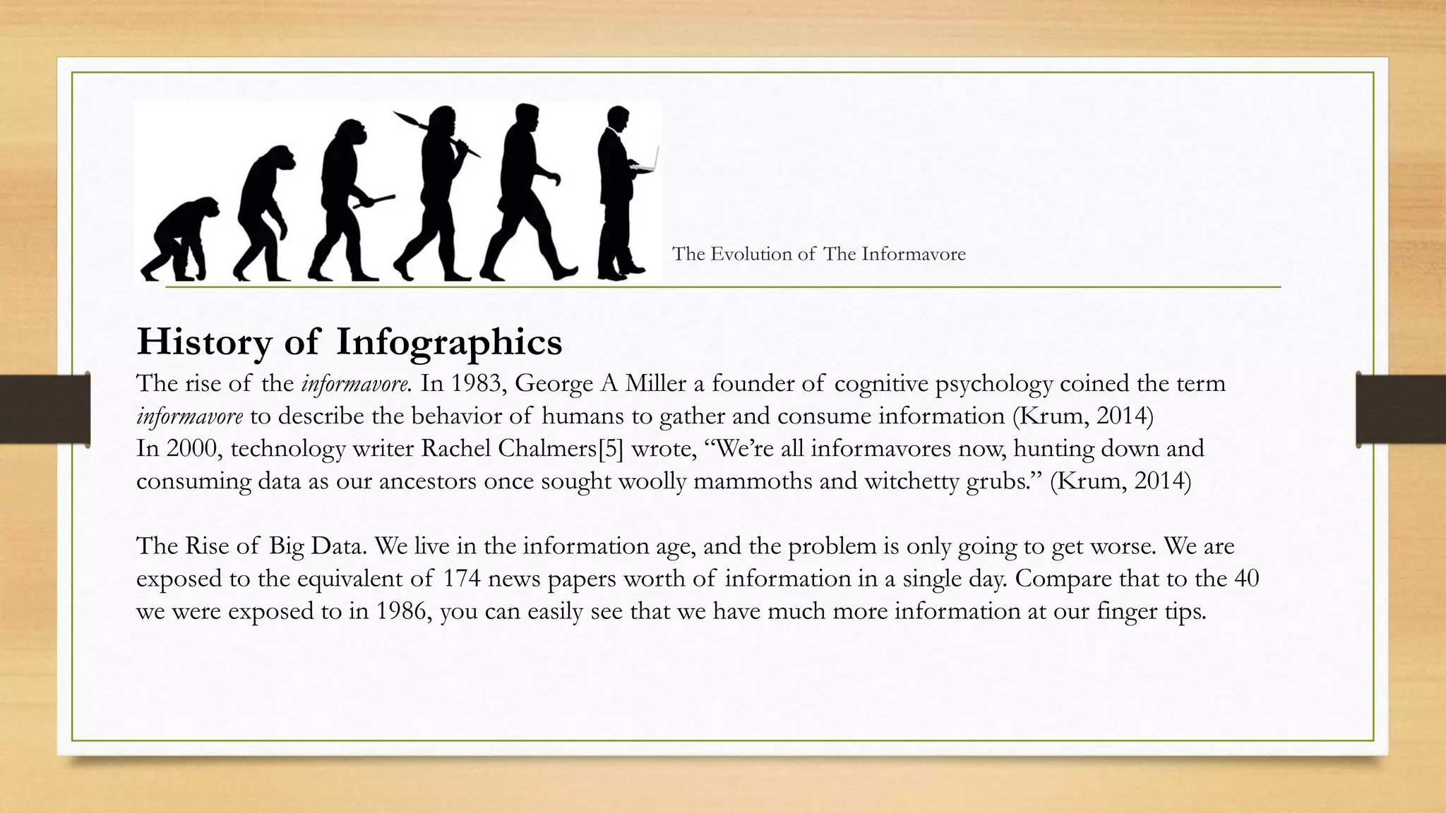 The Evolution of The Informavore
History of Infographics
The rise of the informavore. In 1983, George A Miller a founder of cognitive psychology coined the term
informavore to describe the behavior of humans to gather and consume information (Krum, 2014)
In 2000, technology writer Rachel Chalmers[5] wrote, “We’re all informavores now, hunting down and
consuming data as our ancestors once sought woolly mammoths and witchetty grubs.” (Krum, 2014)
The Rise of Big Data. We live in the information age, and the problem is only going to get worse. We are
exposed to the equivalent of 174 news papers worth of information in a single day. Compare that to the 40
we were exposed to in 1986, you can easily see that we have much more information at our finger tips.
 