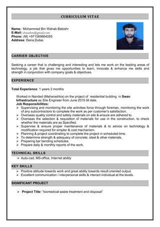 CURRICULUM VITAE
Name: Mohammed Bin Wahab Babishr
E-Mail: chaushm@gmail.com
Phone: (M) +971569664055
Address: Deira,Dubai.
CARRIER OBJECTIVE
Seeking a career that is challenging and interesting and lets me work on the leading areas of
technology, a job that gives me opportunities to learn, innovate & enhance me skills and
strength in conjunction with company goals & objectives.
EXPERIENCE
Total Experience: 1 years 2 months
Worked in Nanded (Maharashtra) on the project of residential building in Swan
Infrastructure as Site Engineer from June 2015 till date.
Job Responsibilities:
 Supervising and monitoring the site activities force through foreman, monitoring the work
of any subcontractors to complete the work as per customer’s satisfaction.
 Overseas quality control and safety materials on site & ensure are adhered to.
 Overseas the selection & requisition of materials for use in the construction, to check
whether the materials are as Specified.
 Supervise & ensure proper maintenance of materials & to advice on technology &
modification required for simpler & cost mechanism.
 Planning & project coordinating to complete the project in scheduled time.
 To determine strength & adequacy of concrete, steel & other materials.
 Preparing bar bending schedules.
 Prepare daily & monthly reports of the work.
TECHNICAL SKILLS
 Auto-cad, MS-office, Internet ability
KEY SKILLS
 Positive attitude towards work and great ability towards result oriented output.
 Excellent communication / interpersonal skills & interact individual at the levels.
SIGNIFICANT PROJECT
 Project Title: “biomedical waste treatment and disposal”
 