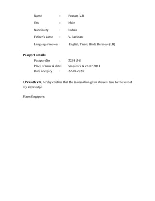Name : Prasath .V.R
Sex : Male
Nationality : Indian
Father’s Name : V. Ravanan
Languages known : English, Tamil, Hindi, Burmese (LB)
Passport details:
Passport No : Z2841541
Place of issue & date: Singapore & 23-07-2014
Date of expiry : 22-07-2024
I, Prasath V.R, hereby confirm that the information given above is true to the best of
my knowledge.
Place: Singapore.
 