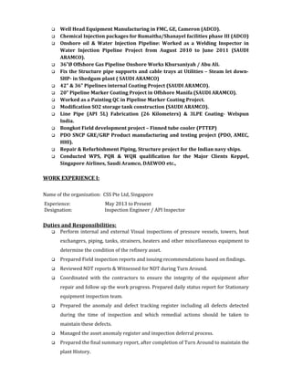 Well Head Equipment Manufacturing in FMC, GE, Cameron (ADCO).
 Chemical Injection packages for Rumaitha/Shanayel facilities phase III (ADCO)
 Onshore oil & Water Injection Pipeline: Worked as a Welding Inspector in
Water Injection Pipeline Project from August 2010 to June 2011 (SAUDI
ARAMCO).
 36”Ø Offshore Gas Pipeline Onshore Works Khursaniyah / Abu Ali.
 Fix the Structure pipe supports and cable trays at Utilities – Steam let down-
SHP- in Shedgum plant ( SAUDI ARAMCO)
 42” & 36” Pipelines internal Coating Project (SAUDI ARAMCO).
 20” Pipeline Marker Coating Project in Offshore Manifa (SAUDI ARAMCO).
 Worked as a Painting QC in Pipeline Marker Coating Project.
 Modification SO2 storage tank construction (SAUDI ARAMCO).
 Line Pipe (API 5L) Fabrication (26 Kilometers) & 3LPE Coating- Welspun
India.
 Bongkot Field development project – Finned tube cooler (PTTEP)
 PDO SNCP GRE/GRP Product manufacturing and testing project (PDO, AMEC,
HHI).
 Repair & Refurbishment Piping, Structure project for the Indian navy ships.
 Conducted WPS, PQR & WQR qualification for the Major Clients Keppel,
Singapore Airlines, Saudi Aramco, DAEWOO etc.,
WORK EXPERIENCE I:
Name of the organization: CSS Pte Ltd, Singapore
Experience: May 2013 to Present
Designation: Inspection Engineer / API Inspector
Duties and Responsibilities:
 Perform internal and external Visual inspections of pressure vessels, towers, heat
exchangers, piping, tanks, strainers, heaters and other miscellaneous equipment to
determine the condition of the refinery asset.
 Prepared Field inspection reports and issuing recommendations based on findings.
 Reviewed NDT reports & Witnessed for NDT during Turn Around.
 Coordinated with the contractors to ensure the integrity of the equipment after
repair and follow up the work progress. Prepared daily status report for Stationary
equipment inspection team.
 Prepared the anomaly and defect tracking register including all defects detected
during the time of inspection and which remedial actions should be taken to
maintain these defects.
 Managed the asset anomaly register and inspection deferral process.
 Prepared the final summary report, after completion of Turn Around to maintain the
plant History.
 