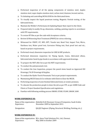  Performed inspection of all the piping components of stainless steel, duplex
stainless steel, super-duplex stainless steel, carbon steel, titanium, Inconel and etc.,
 To Initiating and controlling NCR & DCR for the fabricated items.
 To visually inspect the liquid penetrant testing, Magnetic Particle testing, of the
fabricated items.
 Maintain the Welder’s Performance & Updating Repair Rate report to the Client.
 Prepared daily & weekly fit-up, dimension, welding, painting reports in accordance
with ITP requirements.
 To review RT film as per the code with Acceptance criteria.
 Review & Witnessing Heat Treatment (PWHT) for stress relieving.
 Witnessed for PWHT, UT, MPI, DPT, Tensile test, Bend Test, Impact Test, Micro,
Hardness test, Water proof test, Corrosion Pitting test, Dust proof test and etc.,
based on project requirements.
 Performed visual, dimension inspection for GRE & GRP products.
 Performed dimension inspection for Piping Spools, Cones, fabricated elbow,
fabricated miter bend & pipe bends in accordance with approved drawings.
 To prepare the NDT offer list as per the NDT requirements.
 To conduct the pad pneumatic test.
 To conduct the Line Inspection, prepare the punch items based on Approved ISO
Drawings, P & ID Drawings & Keyplan.
 To conduct the Hydro Test & Pneumatic Test as per project requirements.
 Maintaining MCCR Status & Co-ordinate with Client to Clear the MCCR.
 Performing inspection of semi-finished fabricated items at vendor premises.
 To educate the production people to done the job as per ITP, as per ASME Code and
Client or Project Standard Specification and regulations.
 Familiar with following welding process SMAW, GTAW, FCAW, GMAW, SAW.
WORK EXPERIENCE III:
Name of the organization: Abdullah H.Al-Shuwayer Group of Companies, Saudi Arabia
Experience: November 2009 to September 2011
Designation: QA/QC Engineer (Piping, Structural, Welding, Painting, etc.,)
WORK EXPERIENCE IV:
Name of the organization: M/s. Amsa Total Solutions Pvt., Ltd., Chennai.
Experience: May 2006 to October 2009
 