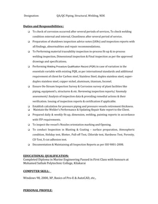 Designation: QA/QC Piping, Structural, Welding, NDE
Duties and Responsibilities::
 To check of corrosion occurred after several periods of services, To check welding
condition external and internal, Cleanliness after several period of service.
 Preparation of shutdown inspection advice notes (IANs) and inspection reports with
all findings, abnormalities and repair recommendations.
 To Performing material traceability inspection in-process fit-up & in-process
welding inspection, Dimensional inspection & Final inspection as per the approved
drawings and specifications.
 Performing Welding Procedure Qualification Record (PQR) in case of variation in the
essentials variable with existing PQR, as per international standards and additional
requirement of client for Carbon steel, Stainless Steel, duplex stainless steel, super-
duplex stainless steel, copper nickel, aluminum, titanium, Inconel.
 Ensure On-Stream Inspection Survey & Corrosion survey of plant facilities like
piping, equipment’s, structures & etc. Reviewing inspection reports/ Anomaly
assessment/ Analysis of inspection data & providing remedial actions & their
verification. Issuing of inspection reports & certification if applicable.
 Establish calculation for pressure piping and pressure vessels retirement thickness.
 Maintain the Welder’s Performance & Updating Repair Rate report to the Client.
 Prepared daily & weekly fit-up, dimension, welding, painting reports in accordance
with ITP requirements.
 To inspect the vessel’s Nozzles orientation marking and Opening.
 To conduct Inspection in Blasting & Coating – surface preparation, Atmospheric
condition, Holiday test, Blotter, Pull-off Test, Chloride test, Hardness Test, Porosity,
CD Test, X-cut adhesion test.
 Documentation & Maintaining all Inspection Reports as per ISO 9001-2008.
EDUCATIONAL QUALIFICATION:
Completed Diploma in Marine Engineering Passed in First Class with honours at
Mohamed Sathak Polytechnic College, Kilakarai
COMPUTER SKILL:
Windows 98, 2000, XP, Basics of Pro-E & AutoCAD, etc.,
PERSONAL PROFILE:
 