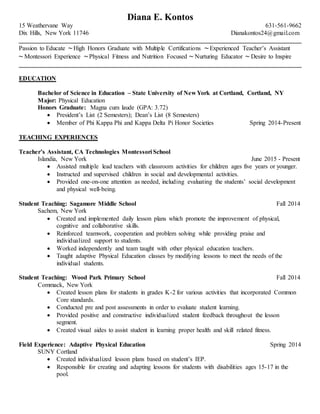 Diana E. Kontos
15 Weathervane Way 631-561-9662
Dix Hills, New York 11746 Dianakontos24@gmail.com
__________________________________________________________________________________________
Passion to Educate ~ High Honors Graduate with Multiple Certifications ~ Experienced Teacher’s Assistant
~ Montessori Experience ~ Physical Fitness and Nutrition Focused ~ Nurturing Educator ~ Desire to Inspire
__________________________________________________________________________________________
EDUCATION
Bachelor of Science in Education – State University of New York at Cortland, Cortland, NY
Major: Physical Education
Honors Graduate: Magna cum laude (GPA: 3.72)
 President’s List (2 Semesters); Dean’s List (8 Semesters)
 Member of Phi Kappa Phi and Kappa Delta Pi Honor Societies Spring 2014-Present
TEACHING EXPERIENCES
Teacher’s Assistant, CA Technologies Montessori School
Islandia, New York June 2015 - Present
 Assisted multiple lead teachers with classroom activities for children ages five years or younger.
 Instructed and supervised children in social and developmental activities.
 Provided one-on-one attention as needed, including evaluating the students’ social development
and physical well-being.
Student Teaching: Sagamore Middle School Fall 2014
Sachem, New York
 Created and implemented daily lesson plans which promote the improvement of physical,
cognitive and collaborative skills.
 Reinforced teamwork, cooperation and problem solving while providing praise and
individualized support to students.
 Worked independently and team taught with other physical education teachers.
 Taught adaptive Physical Education classes by modifying lessons to meet the needs of the
individual students.
Student Teaching: Wood Park Primary School Fall 2014
Commack, New York
 Created lesson plans for students in grades K-2 for various activities that incorporated Common
Core standards.
 Conducted pre and post assessments in order to evaluate student learning.
 Provided positive and constructive individualized student feedback throughout the lesson
segment.
 Created visual aides to assist student in learning proper health and skill related fitness.
Field Experience: Adaptive Physical Education Spring 2014
SUNY Cortland
 Created individualized lesson plans based on student’s IEP.
 Responsible for creating and adapting lessons for students with disabilities ages 15-17 in the
pool.
 