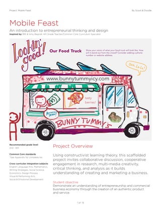 Project: Mobile Feast By Scoot & Doodle
1 of 13
Mobile Feast
Project Overview
An introduction to entrepreneurial thinking and design
Inspired by: BIE & Amy Bagnall, 4th Grade Teacher/Common Core Curriculum Specialist
Using constructivist learning theory, this scaffolded
project invites collaborative discussion, cooperative
engagement in research, multi-media creativity,
critical thinking, and analysis as it builds
understanding of creating and marketing a business.
Student objective
Demonstrate an understanding of entrepreneurship and commercial
business economy through the creation of an authentic product
and service.
Recommended grade level
2nd - 6th
Common Core standards
*See Appendix for complete list
Cross curricular integration subjects
English Language Arts, Mathematics,
Writing Strategies, Social Science,
Economics, Design Process,
Visual & Performing Arts,
Social & Emotional Development
 