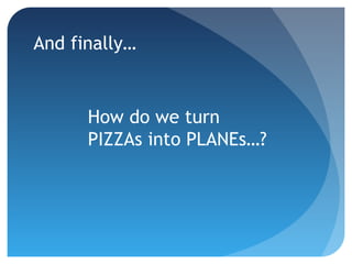 And finally…
How do we turn
PIZZAs into PLANEs…?
 