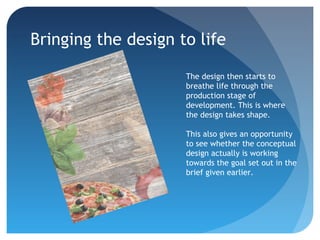 Bringing the design to life
The design then starts to
breathe life through the
production stage of
development. This is where
the design takes shape.
This also gives an opportunity
to see whether the conceptual
design actually is working
towards the goal set out in the
brief given earlier.
 