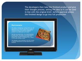 The developers then take the finished product and give
their thought process, selling the idea so it can be used
in line with the original brief, before approval allows
the finished design to go into full production
 