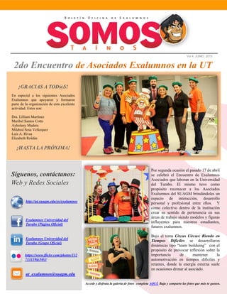 Vol 4. JUNIO 2015
2do Encuentro de Asociados Exalumnos en la UT
Síguenos, contáctanos:
Web y Redes Sociales
Exalumnos Universidad del
Turabo (Página Oficial)
Exalumnos Universidad del
Turabo (Grupo Oficial)
http://ut.suagm.edu/es/exalumnos
ut_exalumnos@suagm.edu
Por segunda ocasión el pasado 17 de abril
se celebró el Encuentro de Exalumnos
Asociados que laboran en la Universidad
del Turabo. El mismo tuvo como
propósito reconocer a los Asociados
Exalumnos del SUAGM brindándoles un
espacio de interacción, desarrollo
personal y profesional entre ellos. Y
como colectivo dentro de la institución
crear su sentido de pertenencia en sus
áreas de trabajo siendo modelos y figuras
influyentes para nuestros estudiantes,
futuros exalumnos.
Bajo el tema Circus Circus: Riendo en
Tiempos Dificiles se desarrollaron
dinámicas tipo “team builduing” con el
propósito de provocar reflexión sobre la
importancia de mantener la
automotivación en tiempos difíciles y
retantes, donde la energía externa suele
en ocasiones drenar al asociado.
https://www.flickr.com/photos/132
733119@N03/
¡GRACIAS A TOD@S!
En especial a los siguientes Asociados
Exalumnos que apoyaron y formaron
parte de la organización de esta excelente
actividad. Estos son:
Dra. Lilliam Martínez
Maribel Santos Cotto
Ayholany Madera
Mildred Sosa Velázquez
Luis A. Rivas
Elizabeth Roldán
¡HASTA LA PRÓXIMA!
Accede y disfruta la galería de fotos completa AQUÍ. Baja y comparte las fotos que más te gusten.
Taller y dinámicas por Be-On Consulting & Training
 