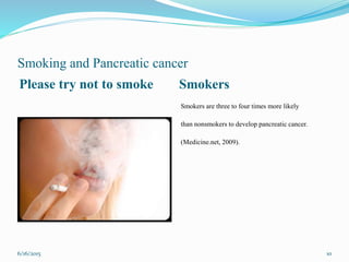 Smoking and Pancreatic cancer
Please try not to smoke Smokers
Smokers are three to four times more likely
than nonsmokers to develop pancreatic cancer.
(Medicine.net, 2009).
6/16/2015 10
 