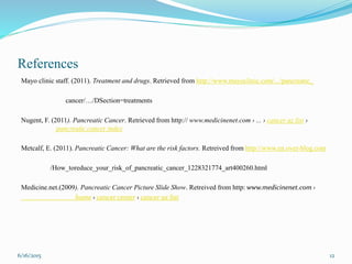 References
Mayo clinic staff. (2011). Treatment and drugs. Retrieved from http://www.mayoclinic.com/.../pancreatic_
cancer/…/DSection=treatments
Nugent, F. (2011). Pancreatic Cancer. Retrieved from http:// www.medicinenet.com › ... › cancer az list ›
pancreatic cancer index
Metcalf, E. (2011). Pancreatic Cancer: What are the risk factors. Retreived from http://www.en.over-blog.com
/How_toreduce_your_risk_of_pancreatic_cancer_1228321774_art400260.html
Medicine.net.(2009). Pancreatic Cancer Picture Slide Show. Retreived from http: www.medicinenet.com ›
home › cancer center › cancer az list
6/16/2015 12
 