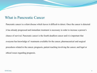 What is Pancreatic Cancer
Pancreatic cancer is a silent disease which leaves it difficult to detect. Once the cancer is detected
it has already progressed and immediate treatment is necessary in order to increase a person’s
chance of survival. Pancreatic cancer is the fourth deadliest cancer and it is important that
everyone has knowledge of treatments available for the cancer, pharmaceutical and surgical
procedures related to the cancer, prognosis, patient teaching involving the cancer, and legal or
ethical issues regarding prognosis.
6/16/2015 2
 