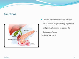 Functions
 The two major functions of the pancreas
are to produce enzymes to help digest food
and produce hormones to regulate the
body's use of sugar
(Medicine.net, 2009)
6/16/2015 4
 