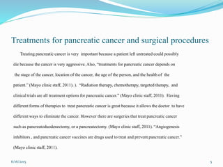 Treatments for pancreatic cancer and surgical procedures
Treating pancreatic cancer is very important because a patient left untreated could possibly
die because the cancer is very aggressive. Also, “treatments for pancreatic cancer depends on
the stage of the cancer, location of the cancer, the age of the person, and the health of the
patient.” (Mayo clinic staff, 2011). ). “Radiation therapy, chemotherapy, targeted therapy, and
clinical trials are all treatment options for pancreatic cancer.” (Mayo clinic staff, 2011). Having
different forms of therapies to treat pancreatic cancer is great because it allows the doctor to have
different ways to eliminate the cancer. However there are surgeries that treat pancreatic cancer
such as pancreatoduodenectomy, or a pancreatectomy. (Mayo clinic staff, 2011). “Angiogenesis
inhibitors , and pancreatic cancer vaccines are drugs used to treat and prevent pancreatic cancer.”
(Mayo clinic staff, 2011).
6/16/2015 5
 