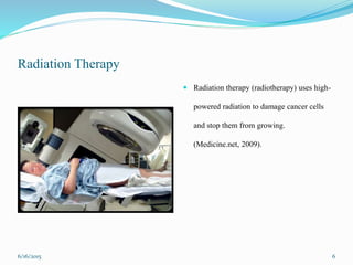 Radiation Therapy
 Radiation therapy (radiotherapy) uses high-
powered radiation to damage cancer cells
and stop them from growing.
(Medicine.net, 2009).
6/16/2015 6
 