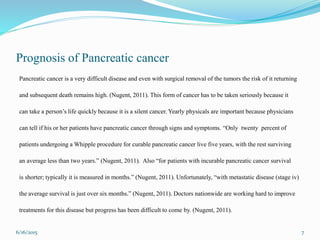 Prognosis of Pancreatic cancer
Pancreatic cancer is a very difficult disease and even with surgical removal of the tumors the risk of it returning
and subsequent death remains high. (Nugent, 2011). This form of cancer has to be taken seriously because it
can take a person’s life quickly because it is a silent cancer. Yearly physicals are important because physicians
can tell if his or her patients have pancreatic cancer through signs and symptoms. “Only twenty percent of
patients undergoing a Whipple procedure for curable pancreatic cancer live five years, with the rest surviving
an average less than two years.” (Nugent, 2011). Also “for patients with incurable pancreatic cancer survival
is shorter; typically it is measured in months.” (Nugent, 2011). Unfortunately, “with metastatic disease (stage iv)
the average survival is just over six months.” (Nugent, 2011). Doctors nationwide are working hard to improve
treatments for this disease but progress has been difficult to come by. (Nugent, 2011).
6/16/2015 7
 